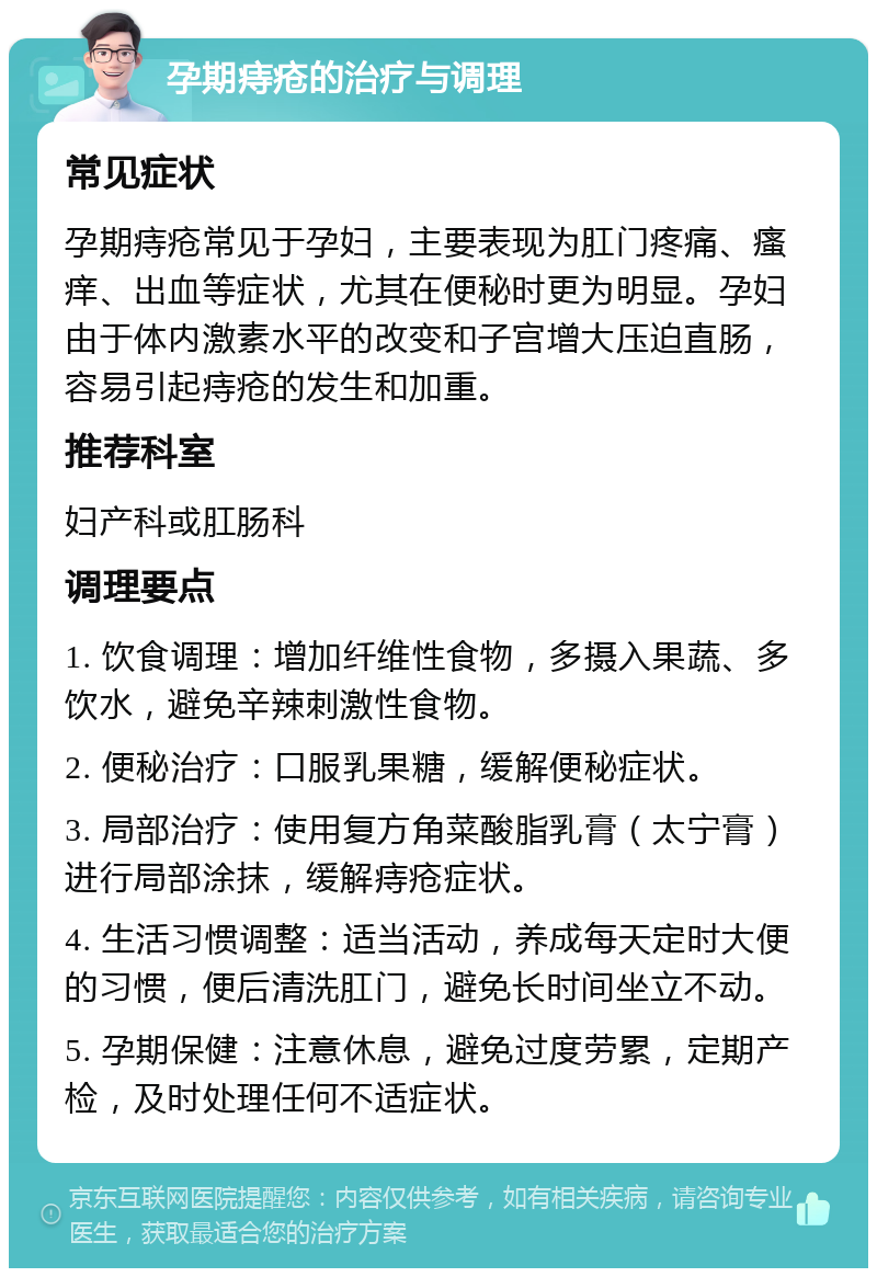 孕期痔疮的治疗与调理 常见症状 孕期痔疮常见于孕妇，主要表现为肛门疼痛、瘙痒、出血等症状，尤其在便秘时更为明显。孕妇由于体内激素水平的改变和子宫增大压迫直肠，容易引起痔疮的发生和加重。 推荐科室 妇产科或肛肠科 调理要点 1. 饮食调理：增加纤维性食物，多摄入果蔬、多饮水，避免辛辣刺激性食物。 2. 便秘治疗：口服乳果糖，缓解便秘症状。 3. 局部治疗：使用复方角菜酸脂乳膏（太宁膏）进行局部涂抹，缓解痔疮症状。 4. 生活习惯调整：适当活动，养成每天定时大便的习惯，便后清洗肛门，避免长时间坐立不动。 5. 孕期保健：注意休息，避免过度劳累，定期产检，及时处理任何不适症状。