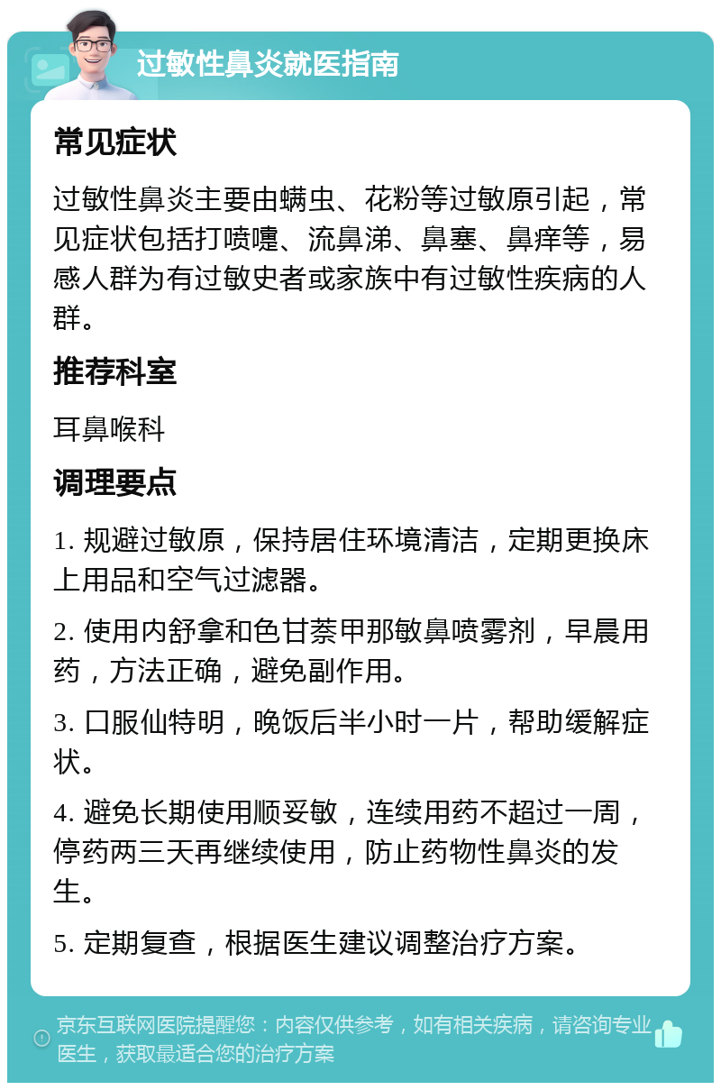 过敏性鼻炎就医指南 常见症状 过敏性鼻炎主要由螨虫、花粉等过敏原引起，常见症状包括打喷嚏、流鼻涕、鼻塞、鼻痒等，易感人群为有过敏史者或家族中有过敏性疾病的人群。 推荐科室 耳鼻喉科 调理要点 1. 规避过敏原，保持居住环境清洁，定期更换床上用品和空气过滤器。 2. 使用内舒拿和色甘萘甲那敏鼻喷雾剂，早晨用药，方法正确，避免副作用。 3. 口服仙特明，晚饭后半小时一片，帮助缓解症状。 4. 避免长期使用顺妥敏，连续用药不超过一周，停药两三天再继续使用，防止药物性鼻炎的发生。 5. 定期复查，根据医生建议调整治疗方案。