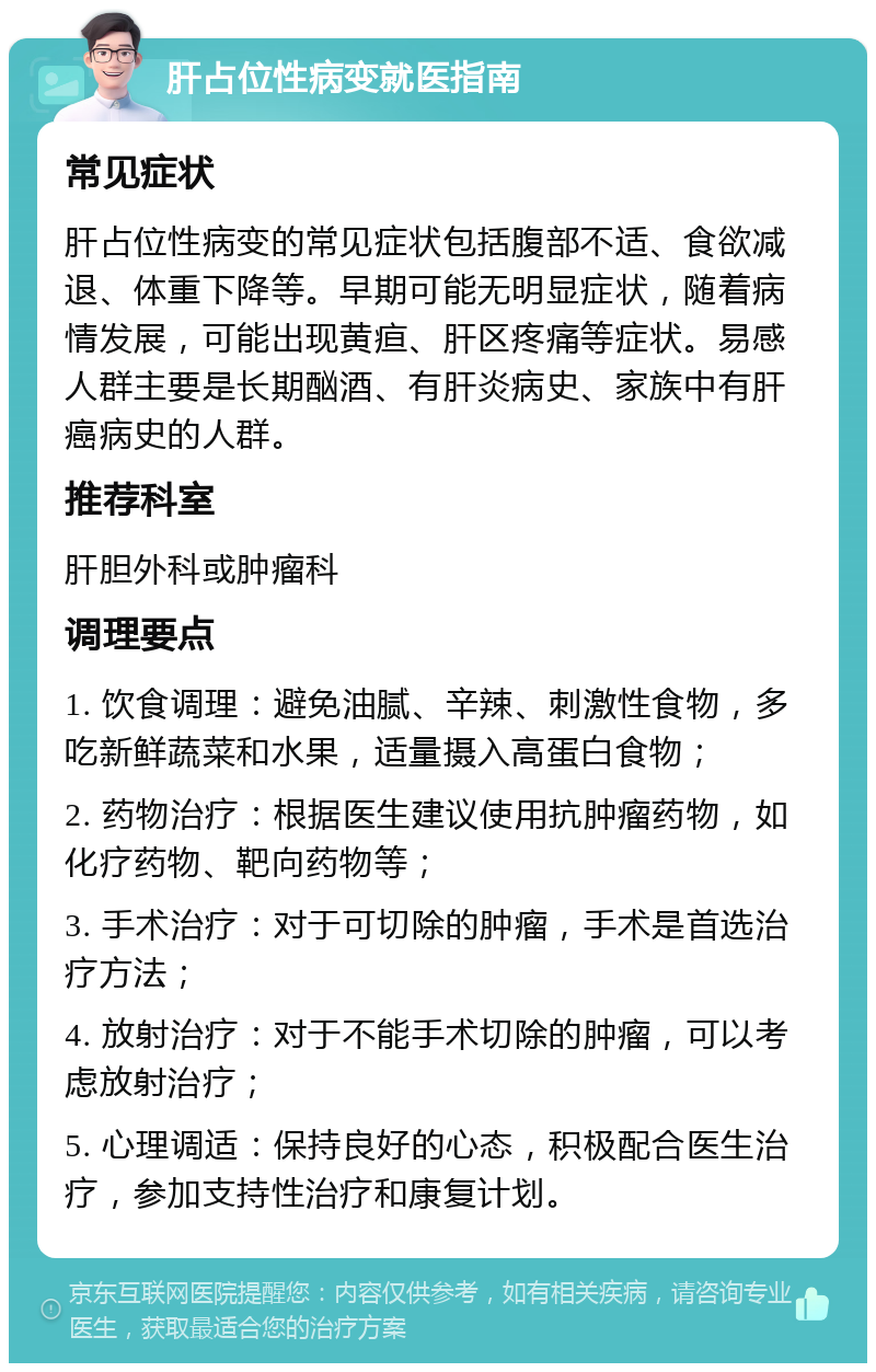 肝占位性病变就医指南 常见症状 肝占位性病变的常见症状包括腹部不适、食欲减退、体重下降等。早期可能无明显症状，随着病情发展，可能出现黄疸、肝区疼痛等症状。易感人群主要是长期酗酒、有肝炎病史、家族中有肝癌病史的人群。 推荐科室 肝胆外科或肿瘤科 调理要点 1. 饮食调理：避免油腻、辛辣、刺激性食物，多吃新鲜蔬菜和水果，适量摄入高蛋白食物； 2. 药物治疗：根据医生建议使用抗肿瘤药物，如化疗药物、靶向药物等； 3. 手术治疗：对于可切除的肿瘤，手术是首选治疗方法； 4. 放射治疗：对于不能手术切除的肿瘤，可以考虑放射治疗； 5. 心理调适：保持良好的心态，积极配合医生治疗，参加支持性治疗和康复计划。