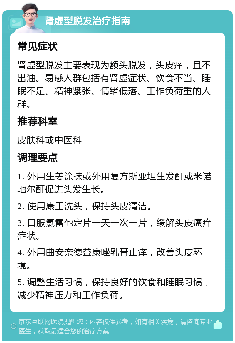 肾虚型脱发治疗指南 常见症状 肾虚型脱发主要表现为额头脱发，头皮痒，且不出油。易感人群包括有肾虚症状、饮食不当、睡眠不足、精神紧张、情绪低落、工作负荷重的人群。 推荐科室 皮肤科或中医科 调理要点 1. 外用生姜涂抹或外用复方斯亚坦生发酊或米诺地尔酊促进头发生长。 2. 使用康王洗头，保持头皮清洁。 3. 口服氯雷他定片一天一次一片，缓解头皮瘙痒症状。 4. 外用曲安奈德益康唑乳膏止痒，改善头皮环境。 5. 调整生活习惯，保持良好的饮食和睡眠习惯，减少精神压力和工作负荷。