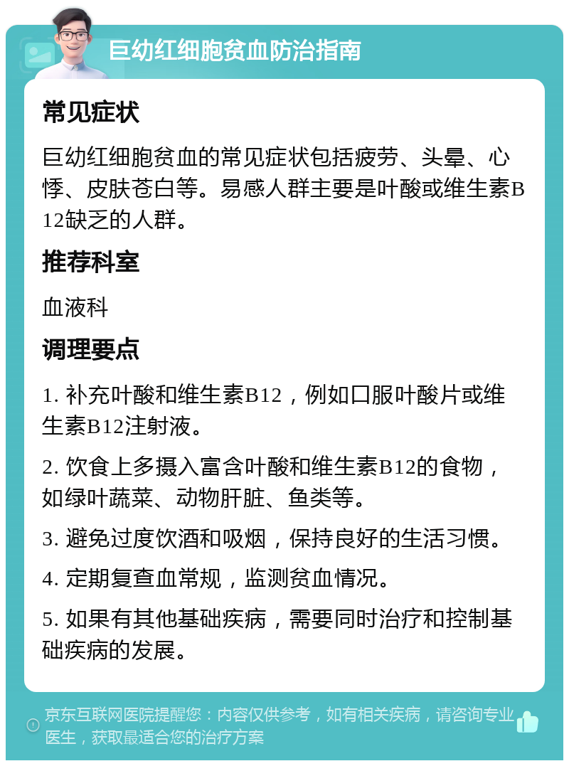 巨幼红细胞贫血防治指南 常见症状 巨幼红细胞贫血的常见症状包括疲劳、头晕、心悸、皮肤苍白等。易感人群主要是叶酸或维生素B12缺乏的人群。 推荐科室 血液科 调理要点 1. 补充叶酸和维生素B12，例如口服叶酸片或维生素B12注射液。 2. 饮食上多摄入富含叶酸和维生素B12的食物，如绿叶蔬菜、动物肝脏、鱼类等。 3. 避免过度饮酒和吸烟，保持良好的生活习惯。 4. 定期复查血常规，监测贫血情况。 5. 如果有其他基础疾病，需要同时治疗和控制基础疾病的发展。