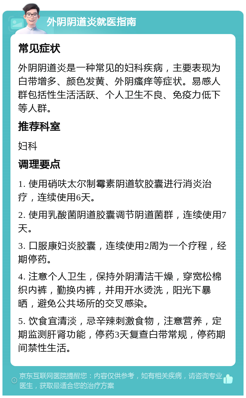 外阴阴道炎就医指南 常见症状 外阴阴道炎是一种常见的妇科疾病，主要表现为白带增多、颜色发黄、外阴瘙痒等症状。易感人群包括性生活活跃、个人卫生不良、免疫力低下等人群。 推荐科室 妇科 调理要点 1. 使用硝呋太尔制霉素阴道软胶囊进行消炎治疗，连续使用6天。 2. 使用乳酸菌阴道胶囊调节阴道菌群，连续使用7天。 3. 口服康妇炎胶囊，连续使用2周为一个疗程，经期停药。 4. 注意个人卫生，保持外阴清洁干燥，穿宽松棉织内裤，勤换内裤，并用开水烫洗，阳光下暴晒，避免公共场所的交叉感染。 5. 饮食宜清淡，忌辛辣刺激食物，注意营养，定期监测肝肾功能，停药3天复查白带常规，停药期间禁性生活。