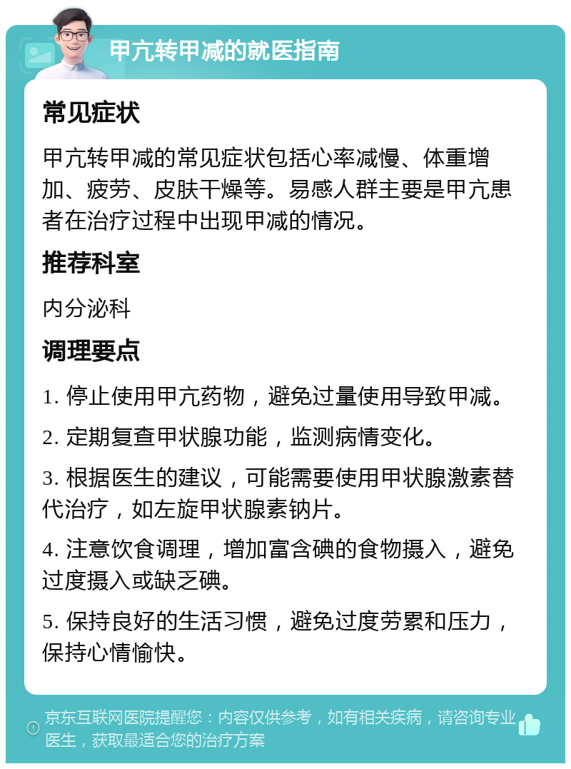 甲亢转甲减的就医指南 常见症状 甲亢转甲减的常见症状包括心率减慢、体重增加、疲劳、皮肤干燥等。易感人群主要是甲亢患者在治疗过程中出现甲减的情况。 推荐科室 内分泌科 调理要点 1. 停止使用甲亢药物，避免过量使用导致甲减。 2. 定期复查甲状腺功能，监测病情变化。 3. 根据医生的建议，可能需要使用甲状腺激素替代治疗，如左旋甲状腺素钠片。 4. 注意饮食调理，增加富含碘的食物摄入，避免过度摄入或缺乏碘。 5. 保持良好的生活习惯，避免过度劳累和压力，保持心情愉快。