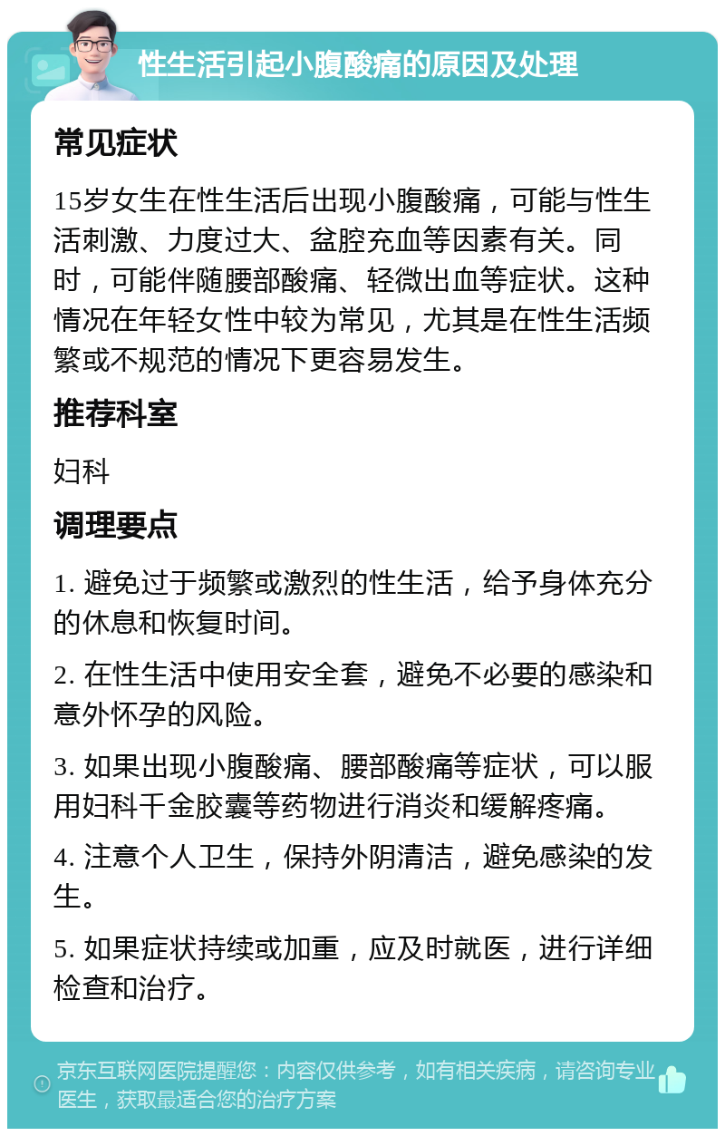 性生活引起小腹酸痛的原因及处理 常见症状 15岁女生在性生活后出现小腹酸痛，可能与性生活刺激、力度过大、盆腔充血等因素有关。同时，可能伴随腰部酸痛、轻微出血等症状。这种情况在年轻女性中较为常见，尤其是在性生活频繁或不规范的情况下更容易发生。 推荐科室 妇科 调理要点 1. 避免过于频繁或激烈的性生活，给予身体充分的休息和恢复时间。 2. 在性生活中使用安全套，避免不必要的感染和意外怀孕的风险。 3. 如果出现小腹酸痛、腰部酸痛等症状，可以服用妇科千金胶囊等药物进行消炎和缓解疼痛。 4. 注意个人卫生，保持外阴清洁，避免感染的发生。 5. 如果症状持续或加重，应及时就医，进行详细检查和治疗。