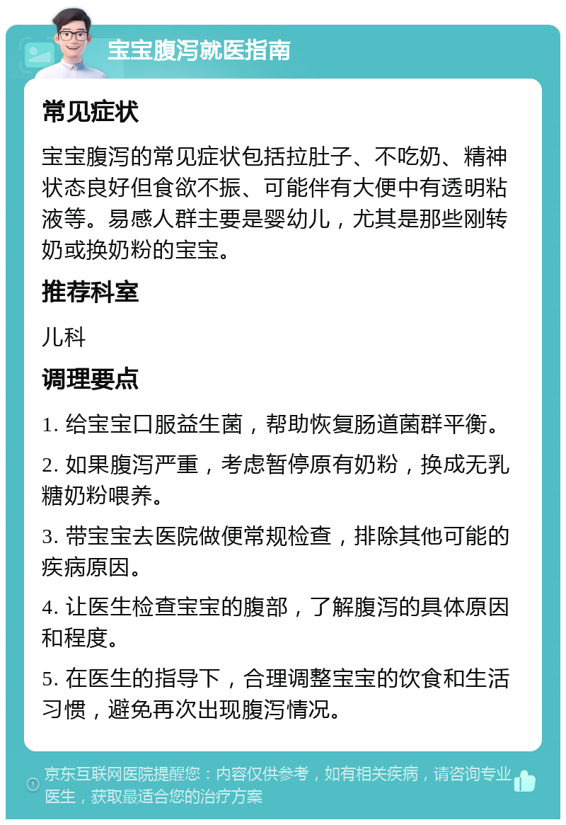 宝宝腹泻就医指南 常见症状 宝宝腹泻的常见症状包括拉肚子、不吃奶、精神状态良好但食欲不振、可能伴有大便中有透明粘液等。易感人群主要是婴幼儿，尤其是那些刚转奶或换奶粉的宝宝。 推荐科室 儿科 调理要点 1. 给宝宝口服益生菌，帮助恢复肠道菌群平衡。 2. 如果腹泻严重，考虑暂停原有奶粉，换成无乳糖奶粉喂养。 3. 带宝宝去医院做便常规检查，排除其他可能的疾病原因。 4. 让医生检查宝宝的腹部，了解腹泻的具体原因和程度。 5. 在医生的指导下，合理调整宝宝的饮食和生活习惯，避免再次出现腹泻情况。