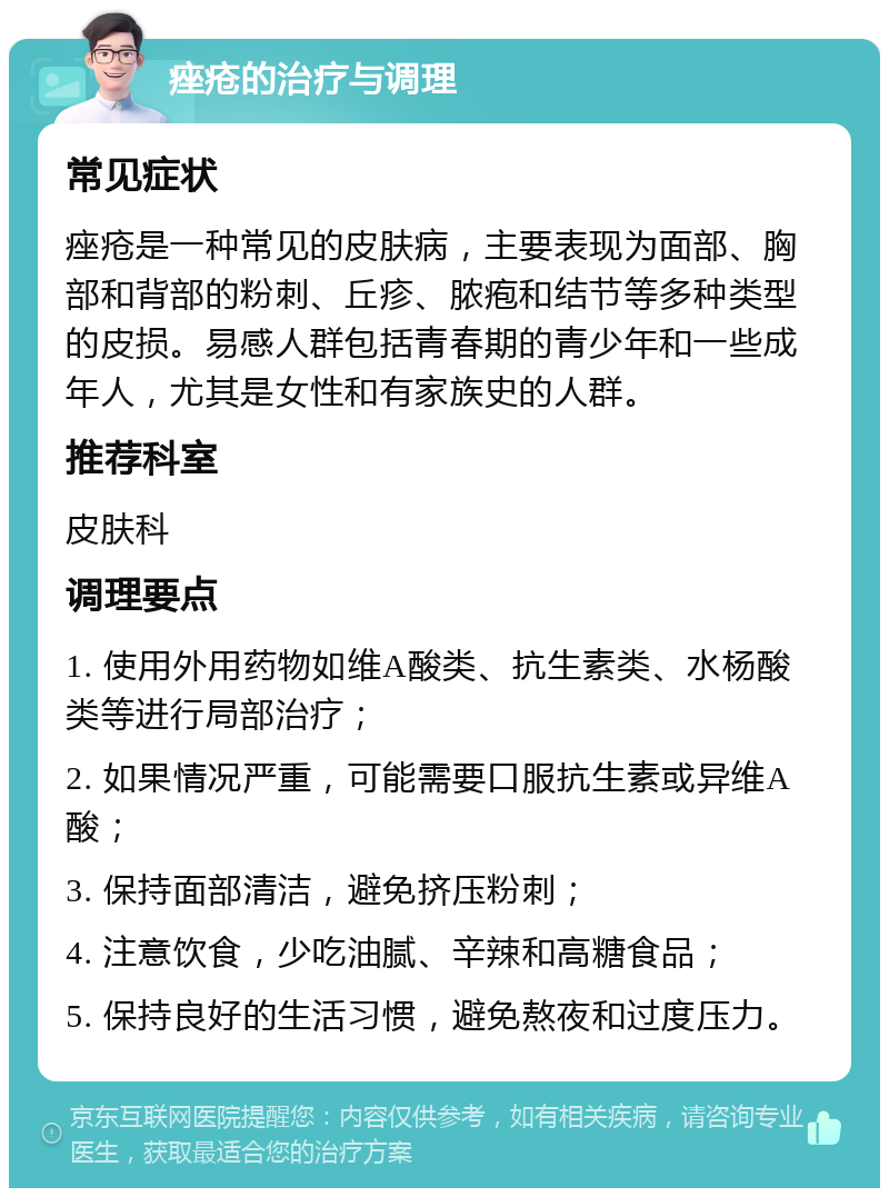 痤疮的治疗与调理 常见症状 痤疮是一种常见的皮肤病，主要表现为面部、胸部和背部的粉刺、丘疹、脓疱和结节等多种类型的皮损。易感人群包括青春期的青少年和一些成年人，尤其是女性和有家族史的人群。 推荐科室 皮肤科 调理要点 1. 使用外用药物如维A酸类、抗生素类、水杨酸类等进行局部治疗； 2. 如果情况严重，可能需要口服抗生素或异维A酸； 3. 保持面部清洁，避免挤压粉刺； 4. 注意饮食，少吃油腻、辛辣和高糖食品； 5. 保持良好的生活习惯，避免熬夜和过度压力。