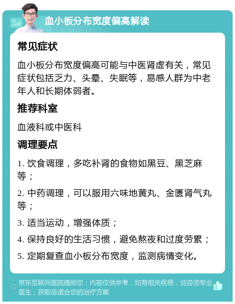 血小板分布宽度偏高解读 常见症状 血小板分布宽度偏高可能与中医肾虚有关，常见症状包括乏力、头晕、失眠等，易感人群为中老年人和长期体弱者。 推荐科室 血液科或中医科 调理要点 1. 饮食调理，多吃补肾的食物如黑豆、黑芝麻等； 2. 中药调理，可以服用六味地黄丸、金匮肾气丸等； 3. 适当运动，增强体质； 4. 保持良好的生活习惯，避免熬夜和过度劳累； 5. 定期复查血小板分布宽度，监测病情变化。