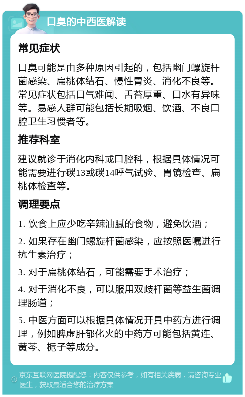 口臭的中西医解读 常见症状 口臭可能是由多种原因引起的，包括幽门螺旋杆菌感染、扁桃体结石、慢性胃炎、消化不良等。常见症状包括口气难闻、舌苔厚重、口水有异味等。易感人群可能包括长期吸烟、饮酒、不良口腔卫生习惯者等。 推荐科室 建议就诊于消化内科或口腔科，根据具体情况可能需要进行碳13或碳14呼气试验、胃镜检查、扁桃体检查等。 调理要点 1. 饮食上应少吃辛辣油腻的食物，避免饮酒； 2. 如果存在幽门螺旋杆菌感染，应按照医嘱进行抗生素治疗； 3. 对于扁桃体结石，可能需要手术治疗； 4. 对于消化不良，可以服用双歧杆菌等益生菌调理肠道； 5. 中医方面可以根据具体情况开具中药方进行调理，例如脾虚肝郁化火的中药方可能包括黄连、黄芩、栀子等成分。