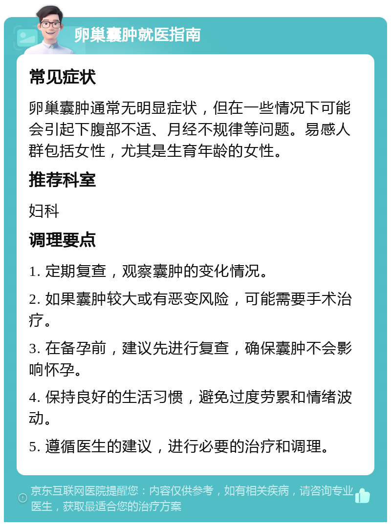 卵巢囊肿就医指南 常见症状 卵巢囊肿通常无明显症状，但在一些情况下可能会引起下腹部不适、月经不规律等问题。易感人群包括女性，尤其是生育年龄的女性。 推荐科室 妇科 调理要点 1. 定期复查，观察囊肿的变化情况。 2. 如果囊肿较大或有恶变风险，可能需要手术治疗。 3. 在备孕前，建议先进行复查，确保囊肿不会影响怀孕。 4. 保持良好的生活习惯，避免过度劳累和情绪波动。 5. 遵循医生的建议，进行必要的治疗和调理。