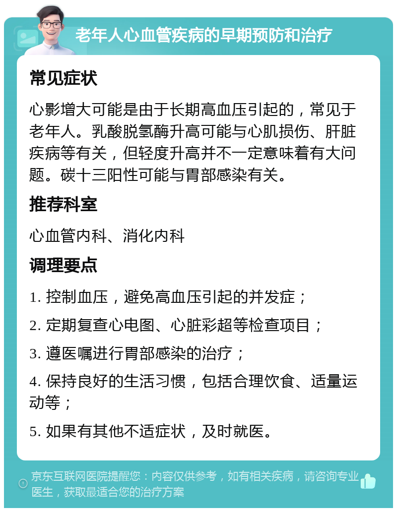 老年人心血管疾病的早期预防和治疗 常见症状 心影增大可能是由于长期高血压引起的，常见于老年人。乳酸脱氢酶升高可能与心肌损伤、肝脏疾病等有关，但轻度升高并不一定意味着有大问题。碳十三阳性可能与胃部感染有关。 推荐科室 心血管内科、消化内科 调理要点 1. 控制血压，避免高血压引起的并发症； 2. 定期复查心电图、心脏彩超等检查项目； 3. 遵医嘱进行胃部感染的治疗； 4. 保持良好的生活习惯，包括合理饮食、适量运动等； 5. 如果有其他不适症状，及时就医。