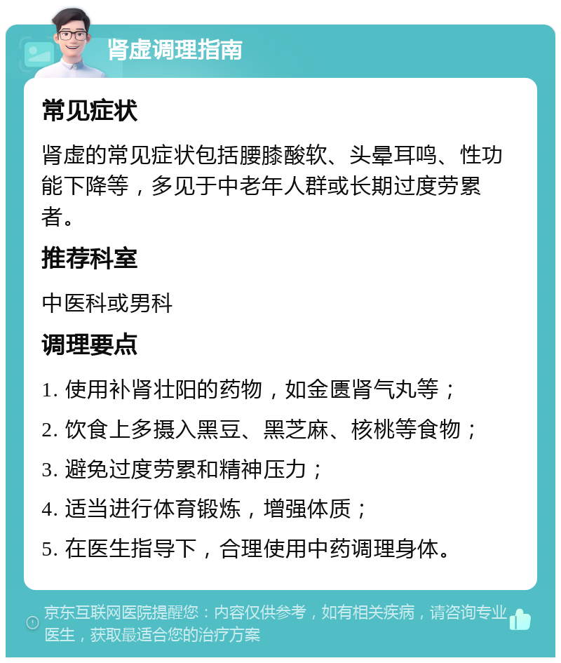 肾虚调理指南 常见症状 肾虚的常见症状包括腰膝酸软、头晕耳鸣、性功能下降等，多见于中老年人群或长期过度劳累者。 推荐科室 中医科或男科 调理要点 1. 使用补肾壮阳的药物，如金匮肾气丸等； 2. 饮食上多摄入黑豆、黑芝麻、核桃等食物； 3. 避免过度劳累和精神压力； 4. 适当进行体育锻炼，增强体质； 5. 在医生指导下，合理使用中药调理身体。