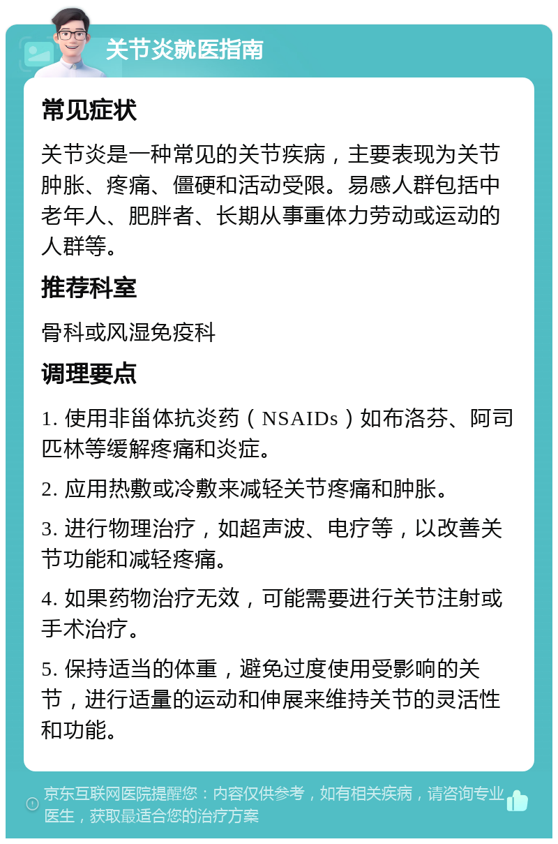 关节炎就医指南 常见症状 关节炎是一种常见的关节疾病，主要表现为关节肿胀、疼痛、僵硬和活动受限。易感人群包括中老年人、肥胖者、长期从事重体力劳动或运动的人群等。 推荐科室 骨科或风湿免疫科 调理要点 1. 使用非甾体抗炎药（NSAIDs）如布洛芬、阿司匹林等缓解疼痛和炎症。 2. 应用热敷或冷敷来减轻关节疼痛和肿胀。 3. 进行物理治疗，如超声波、电疗等，以改善关节功能和减轻疼痛。 4. 如果药物治疗无效，可能需要进行关节注射或手术治疗。 5. 保持适当的体重，避免过度使用受影响的关节，进行适量的运动和伸展来维持关节的灵活性和功能。