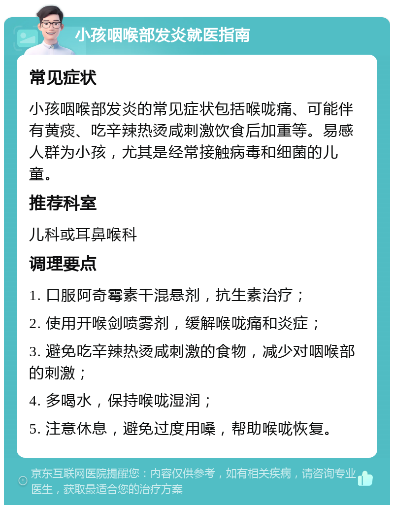 小孩咽喉部发炎就医指南 常见症状 小孩咽喉部发炎的常见症状包括喉咙痛、可能伴有黄痰、吃辛辣热烫咸刺激饮食后加重等。易感人群为小孩，尤其是经常接触病毒和细菌的儿童。 推荐科室 儿科或耳鼻喉科 调理要点 1. 口服阿奇霉素干混悬剂，抗生素治疗； 2. 使用开喉剑喷雾剂，缓解喉咙痛和炎症； 3. 避免吃辛辣热烫咸刺激的食物，减少对咽喉部的刺激； 4. 多喝水，保持喉咙湿润； 5. 注意休息，避免过度用嗓，帮助喉咙恢复。