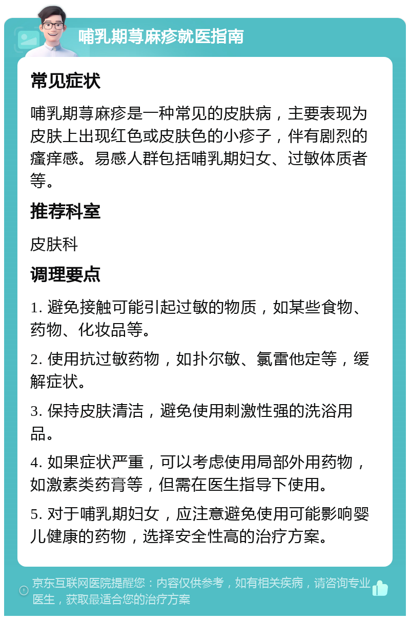 哺乳期荨麻疹就医指南 常见症状 哺乳期荨麻疹是一种常见的皮肤病，主要表现为皮肤上出现红色或皮肤色的小疹子，伴有剧烈的瘙痒感。易感人群包括哺乳期妇女、过敏体质者等。 推荐科室 皮肤科 调理要点 1. 避免接触可能引起过敏的物质，如某些食物、药物、化妆品等。 2. 使用抗过敏药物，如扑尔敏、氯雷他定等，缓解症状。 3. 保持皮肤清洁，避免使用刺激性强的洗浴用品。 4. 如果症状严重，可以考虑使用局部外用药物，如激素类药膏等，但需在医生指导下使用。 5. 对于哺乳期妇女，应注意避免使用可能影响婴儿健康的药物，选择安全性高的治疗方案。