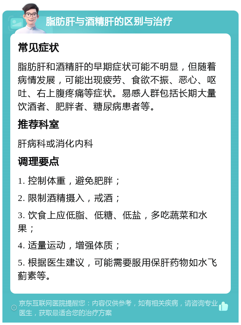 脂肪肝与酒精肝的区别与治疗 常见症状 脂肪肝和酒精肝的早期症状可能不明显，但随着病情发展，可能出现疲劳、食欲不振、恶心、呕吐、右上腹疼痛等症状。易感人群包括长期大量饮酒者、肥胖者、糖尿病患者等。 推荐科室 肝病科或消化内科 调理要点 1. 控制体重，避免肥胖； 2. 限制酒精摄入，戒酒； 3. 饮食上应低脂、低糖、低盐，多吃蔬菜和水果； 4. 适量运动，增强体质； 5. 根据医生建议，可能需要服用保肝药物如水飞蓟素等。