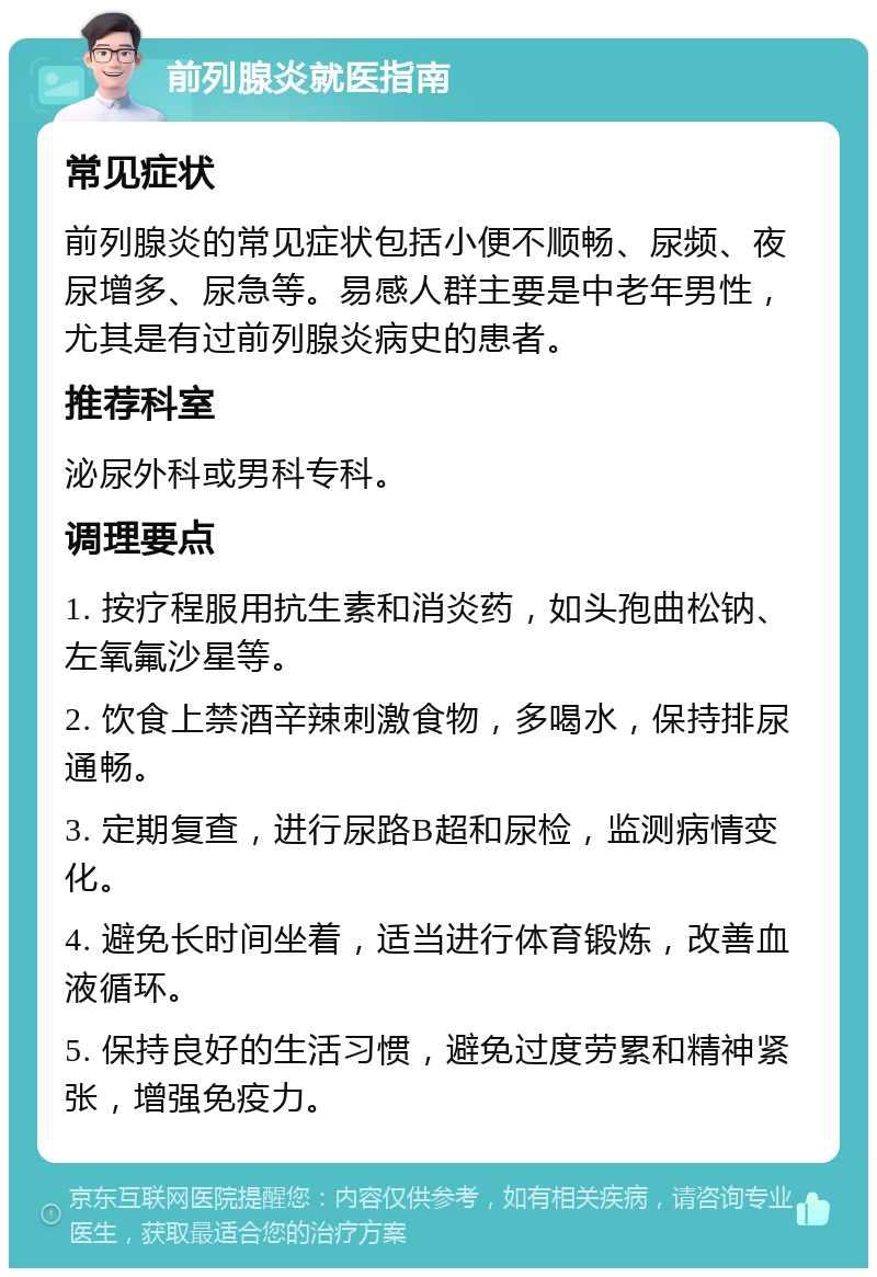 前列腺炎就医指南 常见症状 前列腺炎的常见症状包括小便不顺畅、尿频、夜尿增多、尿急等。易感人群主要是中老年男性，尤其是有过前列腺炎病史的患者。 推荐科室 泌尿外科或男科专科。 调理要点 1. 按疗程服用抗生素和消炎药，如头孢曲松钠、左氧氟沙星等。 2. 饮食上禁酒辛辣刺激食物，多喝水，保持排尿通畅。 3. 定期复查，进行尿路B超和尿检，监测病情变化。 4. 避免长时间坐着，适当进行体育锻炼，改善血液循环。 5. 保持良好的生活习惯，避免过度劳累和精神紧张，增强免疫力。