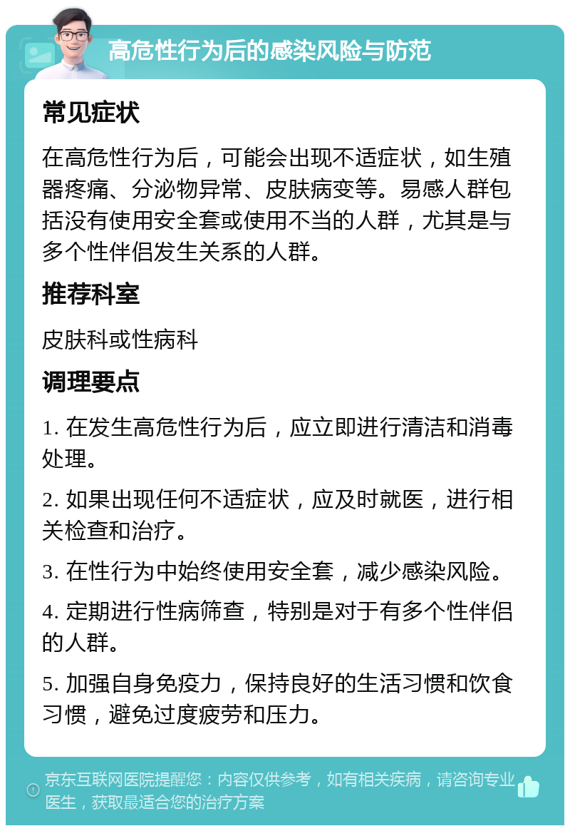 高危性行为后的感染风险与防范 常见症状 在高危性行为后，可能会出现不适症状，如生殖器疼痛、分泌物异常、皮肤病变等。易感人群包括没有使用安全套或使用不当的人群，尤其是与多个性伴侣发生关系的人群。 推荐科室 皮肤科或性病科 调理要点 1. 在发生高危性行为后，应立即进行清洁和消毒处理。 2. 如果出现任何不适症状，应及时就医，进行相关检查和治疗。 3. 在性行为中始终使用安全套，减少感染风险。 4. 定期进行性病筛查，特别是对于有多个性伴侣的人群。 5. 加强自身免疫力，保持良好的生活习惯和饮食习惯，避免过度疲劳和压力。