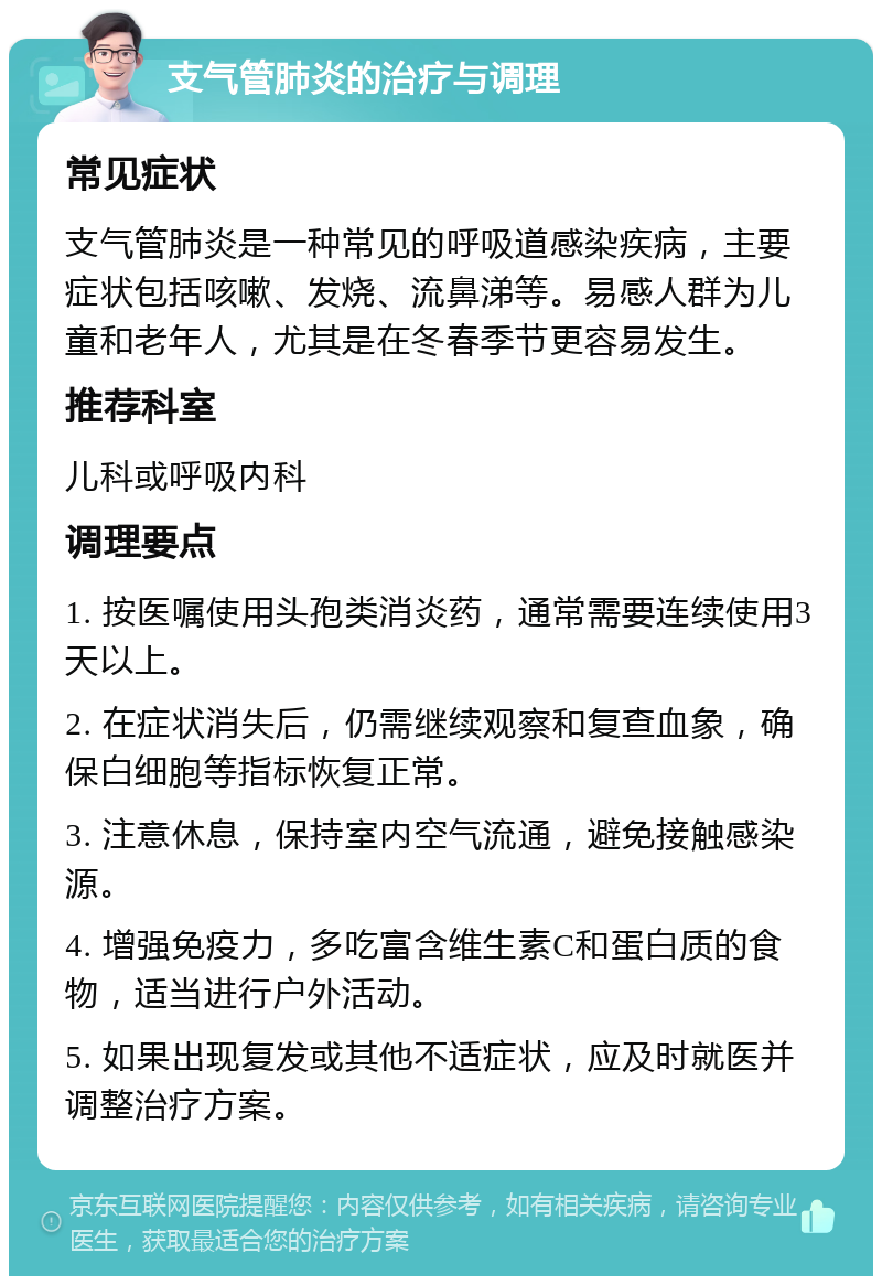 支气管肺炎的治疗与调理 常见症状 支气管肺炎是一种常见的呼吸道感染疾病，主要症状包括咳嗽、发烧、流鼻涕等。易感人群为儿童和老年人，尤其是在冬春季节更容易发生。 推荐科室 儿科或呼吸内科 调理要点 1. 按医嘱使用头孢类消炎药，通常需要连续使用3天以上。 2. 在症状消失后，仍需继续观察和复查血象，确保白细胞等指标恢复正常。 3. 注意休息，保持室内空气流通，避免接触感染源。 4. 增强免疫力，多吃富含维生素C和蛋白质的食物，适当进行户外活动。 5. 如果出现复发或其他不适症状，应及时就医并调整治疗方案。