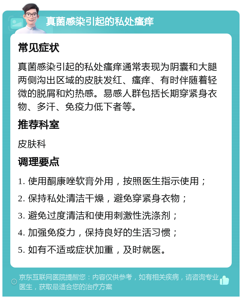 真菌感染引起的私处瘙痒 常见症状 真菌感染引起的私处瘙痒通常表现为阴囊和大腿两侧沟出区域的皮肤发红、瘙痒、有时伴随着轻微的脱屑和灼热感。易感人群包括长期穿紧身衣物、多汗、免疫力低下者等。 推荐科室 皮肤科 调理要点 1. 使用酮康唑软膏外用，按照医生指示使用； 2. 保持私处清洁干燥，避免穿紧身衣物； 3. 避免过度清洁和使用刺激性洗涤剂； 4. 加强免疫力，保持良好的生活习惯； 5. 如有不适或症状加重，及时就医。