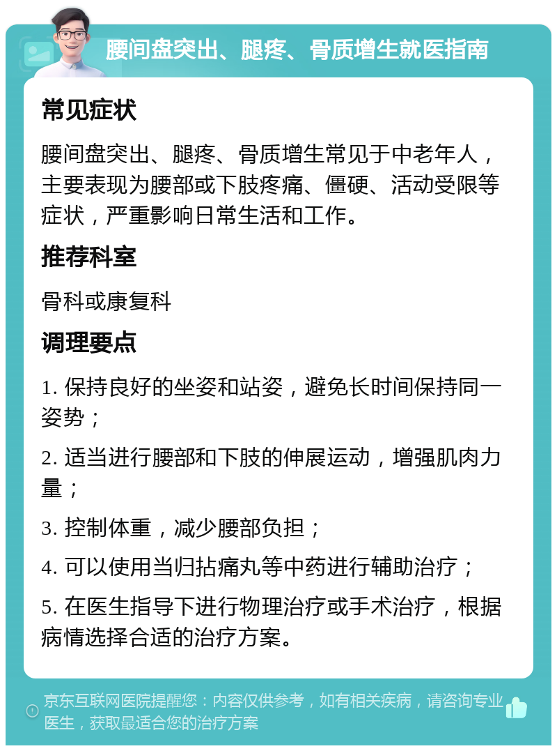 腰间盘突出、腿疼、骨质增生就医指南 常见症状 腰间盘突出、腿疼、骨质增生常见于中老年人，主要表现为腰部或下肢疼痛、僵硬、活动受限等症状，严重影响日常生活和工作。 推荐科室 骨科或康复科 调理要点 1. 保持良好的坐姿和站姿，避免长时间保持同一姿势； 2. 适当进行腰部和下肢的伸展运动，增强肌肉力量； 3. 控制体重，减少腰部负担； 4. 可以使用当归拈痛丸等中药进行辅助治疗； 5. 在医生指导下进行物理治疗或手术治疗，根据病情选择合适的治疗方案。