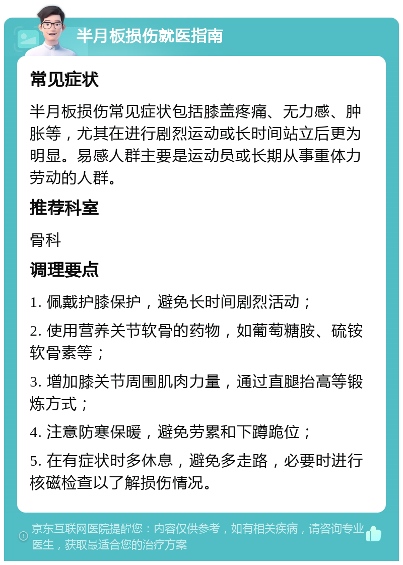 半月板损伤就医指南 常见症状 半月板损伤常见症状包括膝盖疼痛、无力感、肿胀等，尤其在进行剧烈运动或长时间站立后更为明显。易感人群主要是运动员或长期从事重体力劳动的人群。 推荐科室 骨科 调理要点 1. 佩戴护膝保护，避免长时间剧烈活动； 2. 使用营养关节软骨的药物，如葡萄糖胺、硫铵软骨素等； 3. 增加膝关节周围肌肉力量，通过直腿抬高等锻炼方式； 4. 注意防寒保暖，避免劳累和下蹲跪位； 5. 在有症状时多休息，避免多走路，必要时进行核磁检查以了解损伤情况。