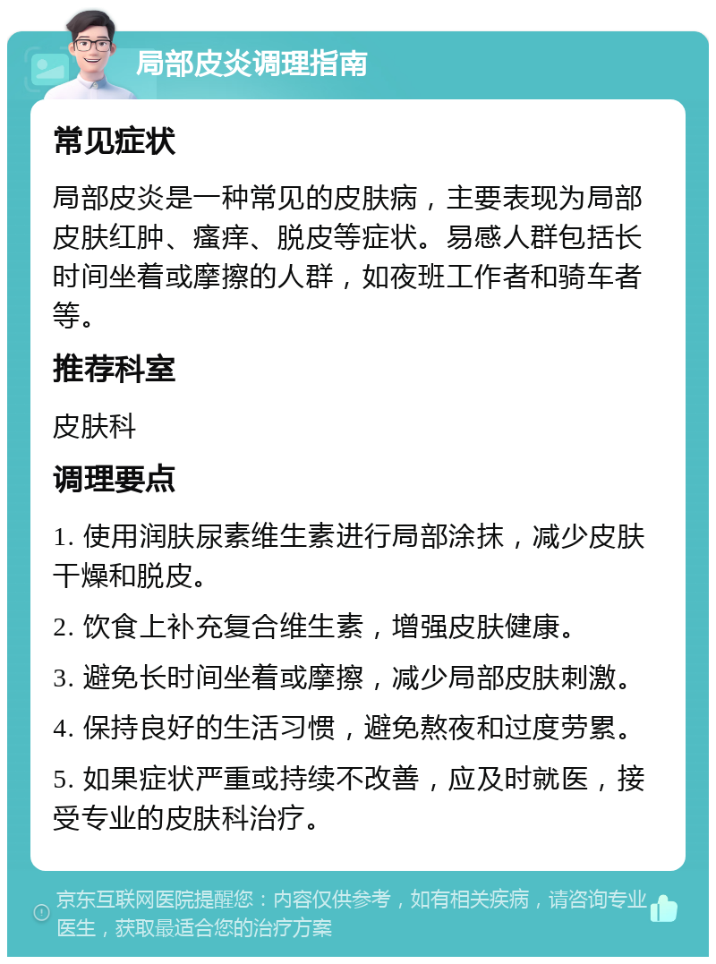 局部皮炎调理指南 常见症状 局部皮炎是一种常见的皮肤病，主要表现为局部皮肤红肿、瘙痒、脱皮等症状。易感人群包括长时间坐着或摩擦的人群，如夜班工作者和骑车者等。 推荐科室 皮肤科 调理要点 1. 使用润肤尿素维生素进行局部涂抹，减少皮肤干燥和脱皮。 2. 饮食上补充复合维生素，增强皮肤健康。 3. 避免长时间坐着或摩擦，减少局部皮肤刺激。 4. 保持良好的生活习惯，避免熬夜和过度劳累。 5. 如果症状严重或持续不改善，应及时就医，接受专业的皮肤科治疗。