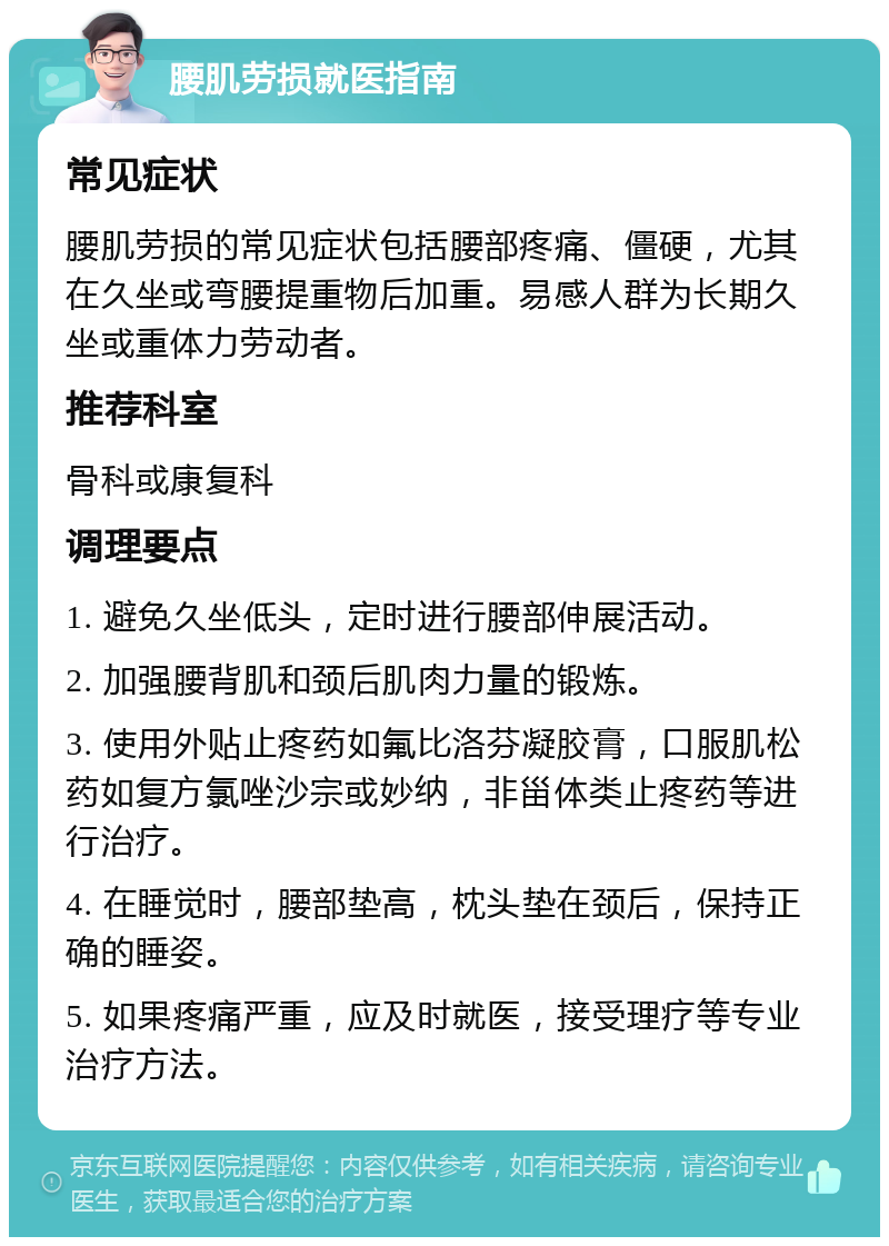 腰肌劳损就医指南 常见症状 腰肌劳损的常见症状包括腰部疼痛、僵硬，尤其在久坐或弯腰提重物后加重。易感人群为长期久坐或重体力劳动者。 推荐科室 骨科或康复科 调理要点 1. 避免久坐低头，定时进行腰部伸展活动。 2. 加强腰背肌和颈后肌肉力量的锻炼。 3. 使用外贴止疼药如氟比洛芬凝胶膏，口服肌松药如复方氯唑沙宗或妙纳，非甾体类止疼药等进行治疗。 4. 在睡觉时，腰部垫高，枕头垫在颈后，保持正确的睡姿。 5. 如果疼痛严重，应及时就医，接受理疗等专业治疗方法。