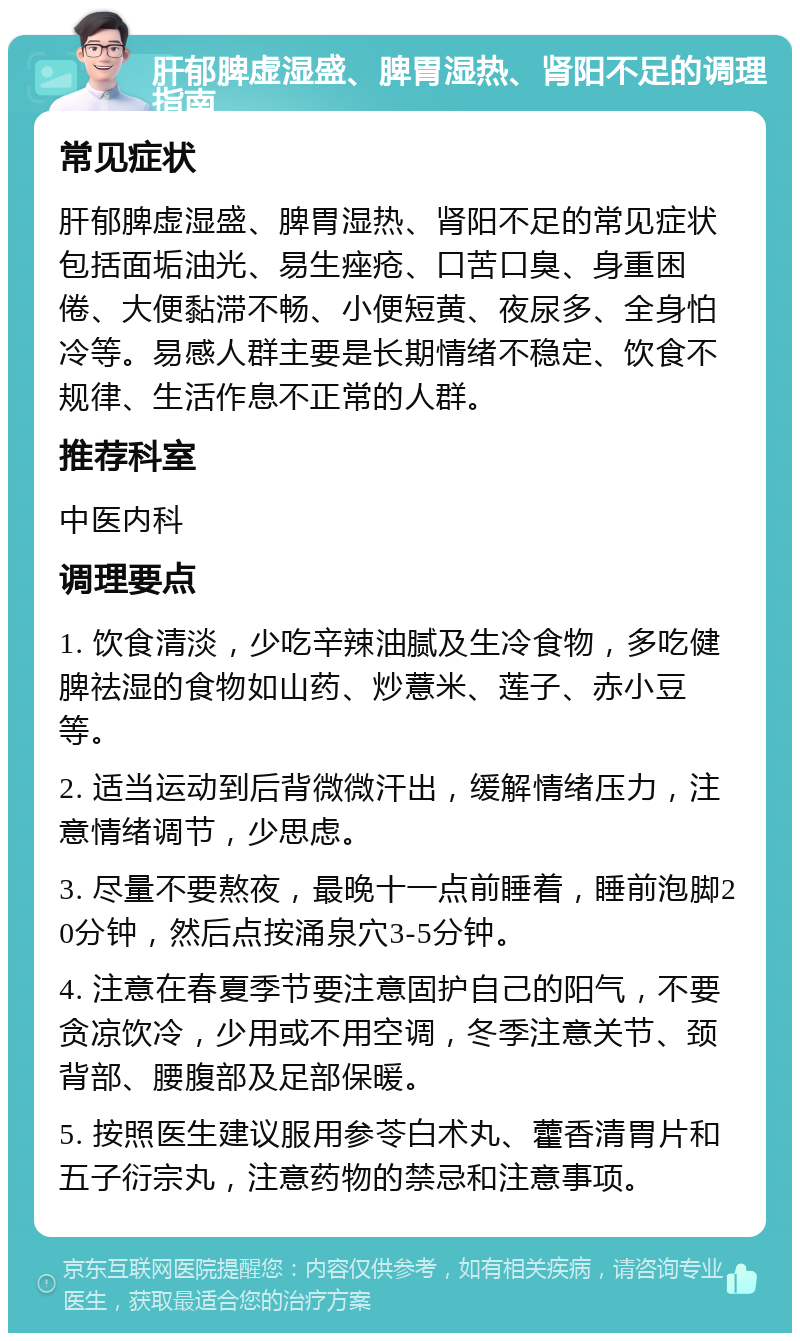 肝郁脾虚湿盛、脾胃湿热、肾阳不足的调理指南 常见症状 肝郁脾虚湿盛、脾胃湿热、肾阳不足的常见症状包括面垢油光、易生痤疮、口苦口臭、身重困倦、大便黏滞不畅、小便短黄、夜尿多、全身怕冷等。易感人群主要是长期情绪不稳定、饮食不规律、生活作息不正常的人群。 推荐科室 中医内科 调理要点 1. 饮食清淡，少吃辛辣油腻及生冷食物，多吃健脾祛湿的食物如山药、炒薏米、莲子、赤小豆等。 2. 适当运动到后背微微汗出，缓解情绪压力，注意情绪调节，少思虑。 3. 尽量不要熬夜，最晚十一点前睡着，睡前泡脚20分钟，然后点按涌泉穴3-5分钟。 4. 注意在春夏季节要注意固护自己的阳气，不要贪凉饮冷，少用或不用空调，冬季注意关节、颈背部、腰腹部及足部保暖。 5. 按照医生建议服用参苓白术丸、藿香清胃片和五子衍宗丸，注意药物的禁忌和注意事项。