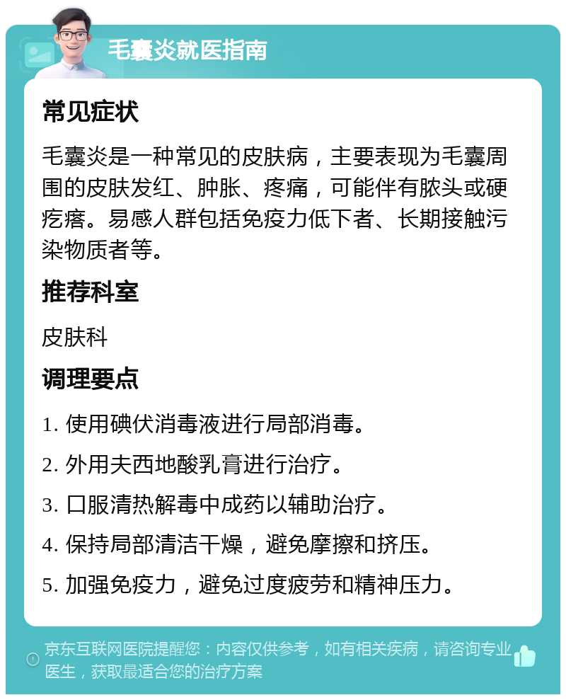 毛囊炎就医指南 常见症状 毛囊炎是一种常见的皮肤病，主要表现为毛囊周围的皮肤发红、肿胀、疼痛，可能伴有脓头或硬疙瘩。易感人群包括免疫力低下者、长期接触污染物质者等。 推荐科室 皮肤科 调理要点 1. 使用碘伏消毒液进行局部消毒。 2. 外用夫西地酸乳膏进行治疗。 3. 口服清热解毒中成药以辅助治疗。 4. 保持局部清洁干燥，避免摩擦和挤压。 5. 加强免疫力，避免过度疲劳和精神压力。