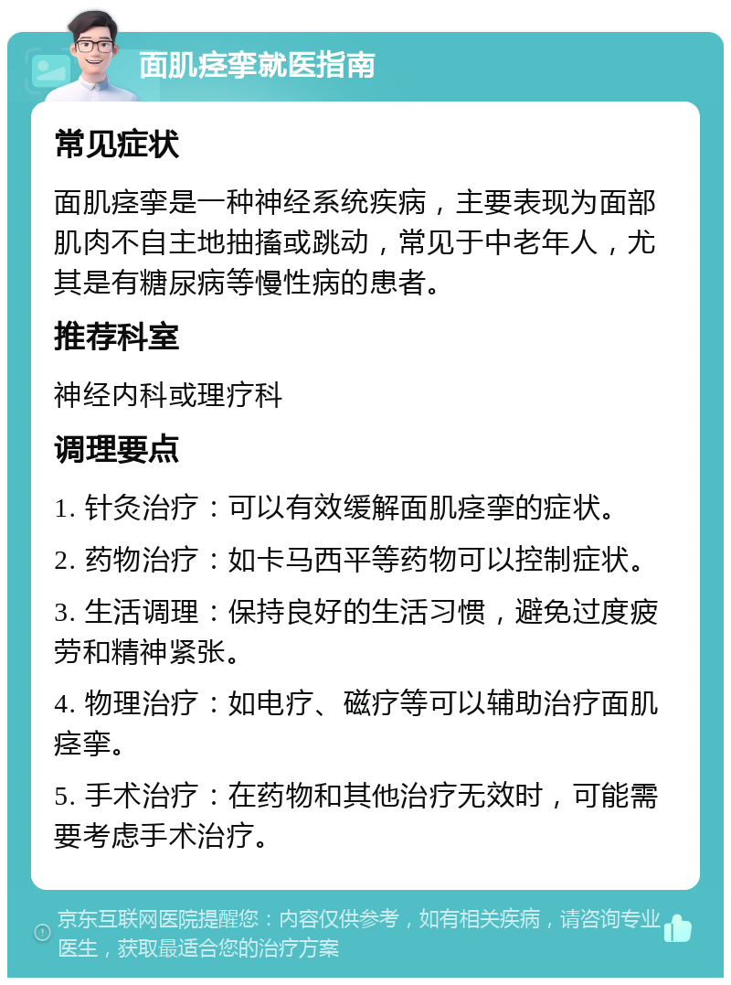 面肌痉挛就医指南 常见症状 面肌痉挛是一种神经系统疾病，主要表现为面部肌肉不自主地抽搐或跳动，常见于中老年人，尤其是有糖尿病等慢性病的患者。 推荐科室 神经内科或理疗科 调理要点 1. 针灸治疗：可以有效缓解面肌痉挛的症状。 2. 药物治疗：如卡马西平等药物可以控制症状。 3. 生活调理：保持良好的生活习惯，避免过度疲劳和精神紧张。 4. 物理治疗：如电疗、磁疗等可以辅助治疗面肌痉挛。 5. 手术治疗：在药物和其他治疗无效时，可能需要考虑手术治疗。