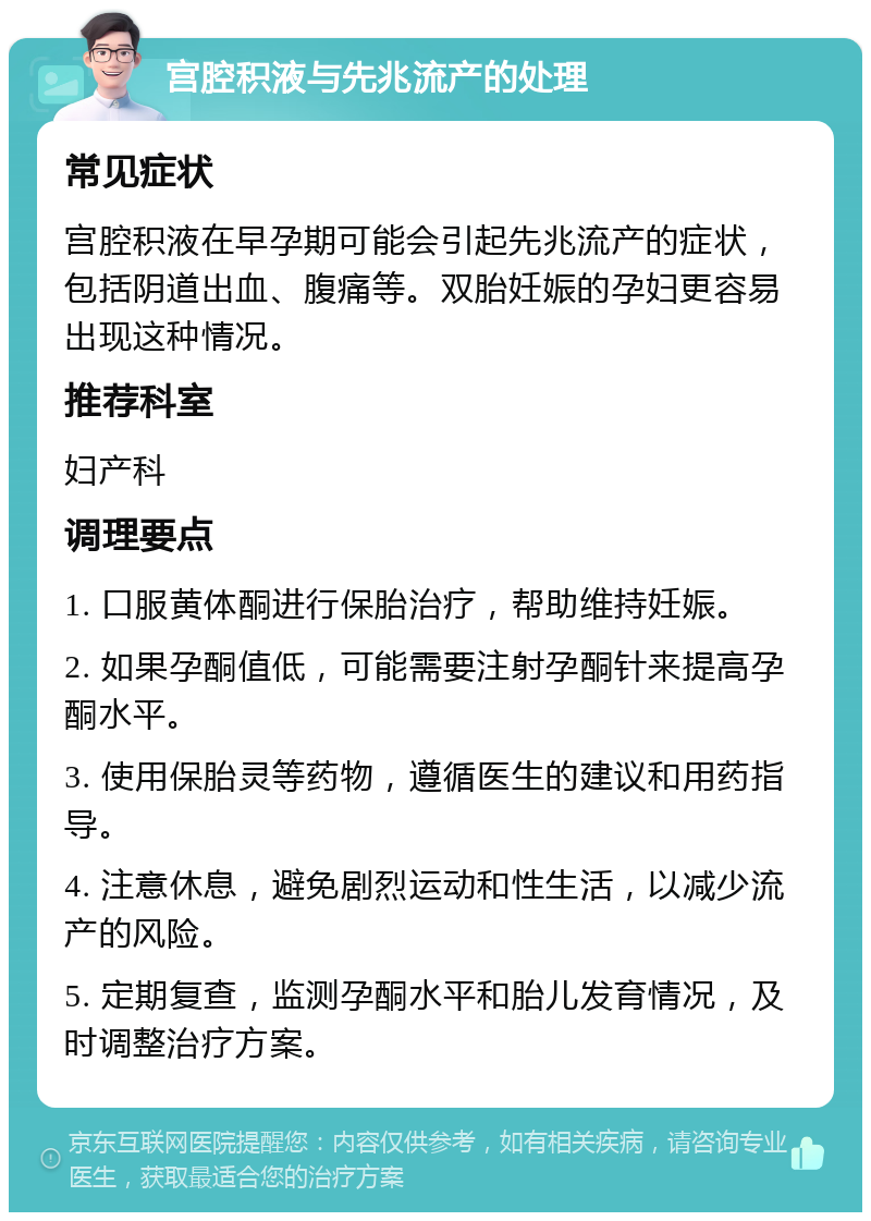 宫腔积液与先兆流产的处理 常见症状 宫腔积液在早孕期可能会引起先兆流产的症状，包括阴道出血、腹痛等。双胎妊娠的孕妇更容易出现这种情况。 推荐科室 妇产科 调理要点 1. 口服黄体酮进行保胎治疗，帮助维持妊娠。 2. 如果孕酮值低，可能需要注射孕酮针来提高孕酮水平。 3. 使用保胎灵等药物，遵循医生的建议和用药指导。 4. 注意休息，避免剧烈运动和性生活，以减少流产的风险。 5. 定期复查，监测孕酮水平和胎儿发育情况，及时调整治疗方案。