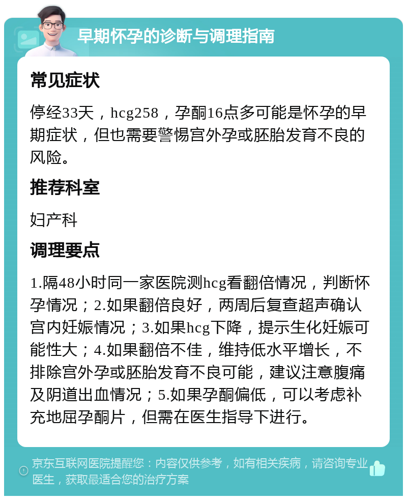 早期怀孕的诊断与调理指南 常见症状 停经33天，hcg258，孕酮16点多可能是怀孕的早期症状，但也需要警惕宫外孕或胚胎发育不良的风险。 推荐科室 妇产科 调理要点 1.隔48小时同一家医院测hcg看翻倍情况，判断怀孕情况；2.如果翻倍良好，两周后复查超声确认宫内妊娠情况；3.如果hcg下降，提示生化妊娠可能性大；4.如果翻倍不佳，维持低水平增长，不排除宫外孕或胚胎发育不良可能，建议注意腹痛及阴道出血情况；5.如果孕酮偏低，可以考虑补充地屈孕酮片，但需在医生指导下进行。