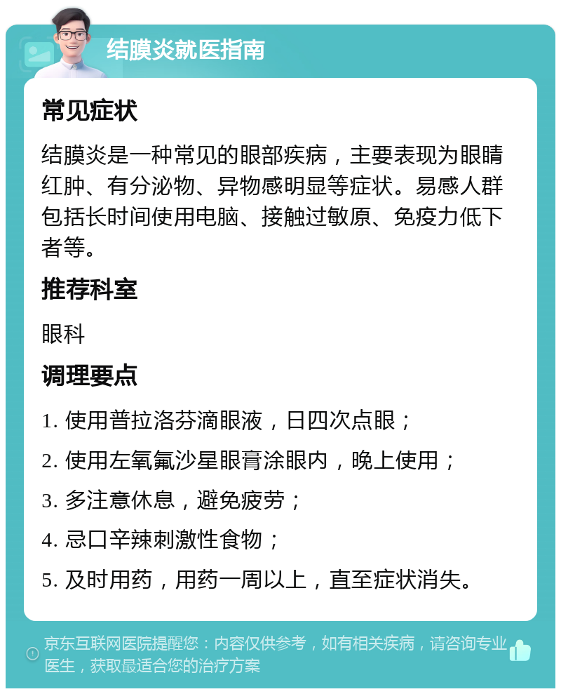 结膜炎就医指南 常见症状 结膜炎是一种常见的眼部疾病，主要表现为眼睛红肿、有分泌物、异物感明显等症状。易感人群包括长时间使用电脑、接触过敏原、免疫力低下者等。 推荐科室 眼科 调理要点 1. 使用普拉洛芬滴眼液，日四次点眼； 2. 使用左氧氟沙星眼膏涂眼内，晚上使用； 3. 多注意休息，避免疲劳； 4. 忌口辛辣刺激性食物； 5. 及时用药，用药一周以上，直至症状消失。