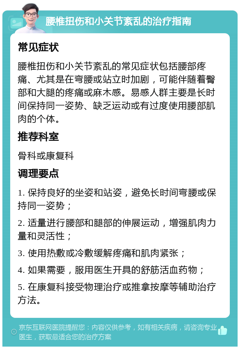 腰椎扭伤和小关节紊乱的治疗指南 常见症状 腰椎扭伤和小关节紊乱的常见症状包括腰部疼痛、尤其是在弯腰或站立时加剧，可能伴随着臀部和大腿的疼痛或麻木感。易感人群主要是长时间保持同一姿势、缺乏运动或有过度使用腰部肌肉的个体。 推荐科室 骨科或康复科 调理要点 1. 保持良好的坐姿和站姿，避免长时间弯腰或保持同一姿势； 2. 适量进行腰部和腿部的伸展运动，增强肌肉力量和灵活性； 3. 使用热敷或冷敷缓解疼痛和肌肉紧张； 4. 如果需要，服用医生开具的舒筋活血药物； 5. 在康复科接受物理治疗或推拿按摩等辅助治疗方法。