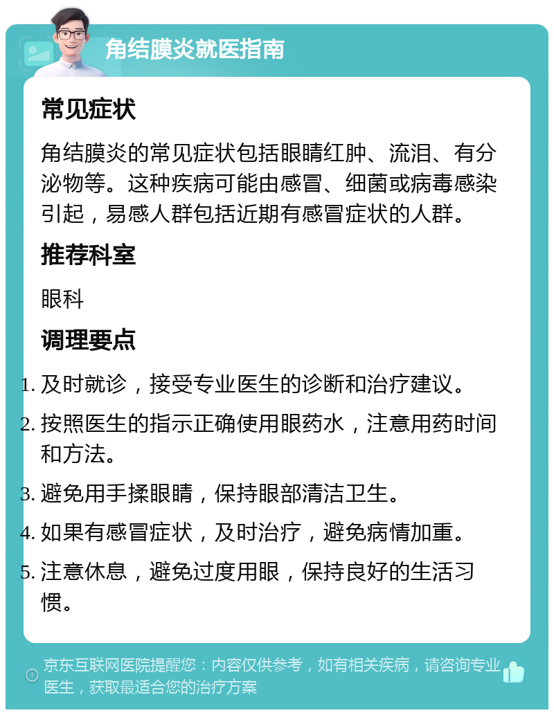 角结膜炎就医指南 常见症状 角结膜炎的常见症状包括眼睛红肿、流泪、有分泌物等。这种疾病可能由感冒、细菌或病毒感染引起，易感人群包括近期有感冒症状的人群。 推荐科室 眼科 调理要点 及时就诊，接受专业医生的诊断和治疗建议。 按照医生的指示正确使用眼药水，注意用药时间和方法。 避免用手揉眼睛，保持眼部清洁卫生。 如果有感冒症状，及时治疗，避免病情加重。 注意休息，避免过度用眼，保持良好的生活习惯。