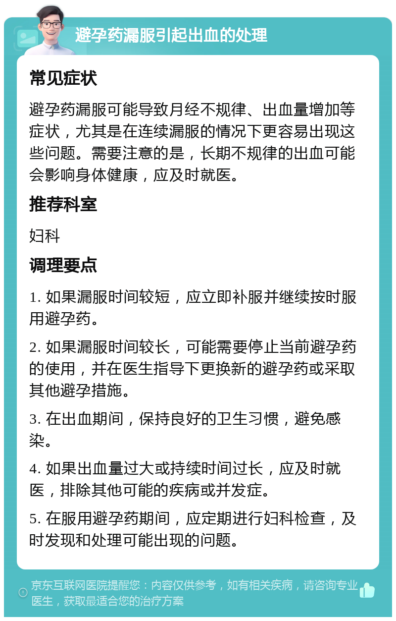 避孕药漏服引起出血的处理 常见症状 避孕药漏服可能导致月经不规律、出血量增加等症状，尤其是在连续漏服的情况下更容易出现这些问题。需要注意的是，长期不规律的出血可能会影响身体健康，应及时就医。 推荐科室 妇科 调理要点 1. 如果漏服时间较短，应立即补服并继续按时服用避孕药。 2. 如果漏服时间较长，可能需要停止当前避孕药的使用，并在医生指导下更换新的避孕药或采取其他避孕措施。 3. 在出血期间，保持良好的卫生习惯，避免感染。 4. 如果出血量过大或持续时间过长，应及时就医，排除其他可能的疾病或并发症。 5. 在服用避孕药期间，应定期进行妇科检查，及时发现和处理可能出现的问题。