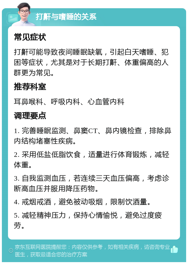 打鼾与嗜睡的关系 常见症状 打鼾可能导致夜间睡眠缺氧，引起白天嗜睡、犯困等症状，尤其是对于长期打鼾、体重偏高的人群更为常见。 推荐科室 耳鼻喉科、呼吸内科、心血管内科 调理要点 1. 完善睡眠监测、鼻窦CT、鼻内镜检查，排除鼻内结构堵塞性疾病。 2. 采用低盐低脂饮食，适量进行体育锻炼，减轻体重。 3. 自我监测血压，若连续三天血压偏高，考虑诊断高血压并服用降压药物。 4. 戒烟戒酒，避免被动吸烟，限制饮酒量。 5. 减轻精神压力，保持心情愉悦，避免过度疲劳。