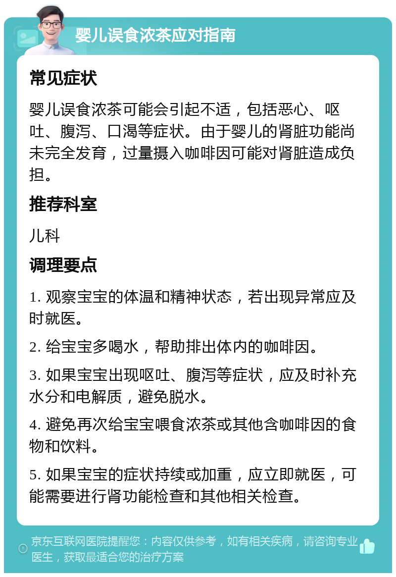 婴儿误食浓茶应对指南 常见症状 婴儿误食浓茶可能会引起不适，包括恶心、呕吐、腹泻、口渴等症状。由于婴儿的肾脏功能尚未完全发育，过量摄入咖啡因可能对肾脏造成负担。 推荐科室 儿科 调理要点 1. 观察宝宝的体温和精神状态，若出现异常应及时就医。 2. 给宝宝多喝水，帮助排出体内的咖啡因。 3. 如果宝宝出现呕吐、腹泻等症状，应及时补充水分和电解质，避免脱水。 4. 避免再次给宝宝喂食浓茶或其他含咖啡因的食物和饮料。 5. 如果宝宝的症状持续或加重，应立即就医，可能需要进行肾功能检查和其他相关检查。