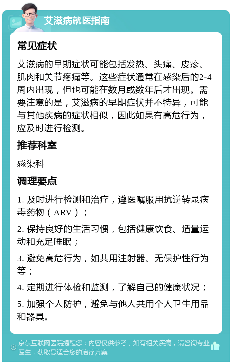 艾滋病就医指南 常见症状 艾滋病的早期症状可能包括发热、头痛、皮疹、肌肉和关节疼痛等。这些症状通常在感染后的2-4周内出现，但也可能在数月或数年后才出现。需要注意的是，艾滋病的早期症状并不特异，可能与其他疾病的症状相似，因此如果有高危行为，应及时进行检测。 推荐科室 感染科 调理要点 1. 及时进行检测和治疗，遵医嘱服用抗逆转录病毒药物（ARV）； 2. 保持良好的生活习惯，包括健康饮食、适量运动和充足睡眠； 3. 避免高危行为，如共用注射器、无保护性行为等； 4. 定期进行体检和监测，了解自己的健康状况； 5. 加强个人防护，避免与他人共用个人卫生用品和器具。