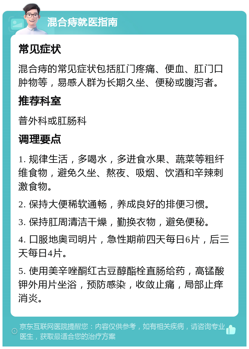 混合痔就医指南 常见症状 混合痔的常见症状包括肛门疼痛、便血、肛门口肿物等，易感人群为长期久坐、便秘或腹泻者。 推荐科室 普外科或肛肠科 调理要点 1. 规律生活，多喝水，多进食水果、蔬菜等粗纤维食物，避免久坐、熬夜、吸烟、饮酒和辛辣刺激食物。 2. 保持大便稀软通畅，养成良好的排便习惯。 3. 保持肛周清洁干燥，勤换衣物，避免便秘。 4. 口服地奥司明片，急性期前四天每日6片，后三天每日4片。 5. 使用美辛唑酮红古豆醇酯栓直肠给药，高锰酸钾外用片坐浴，预防感染，收敛止痛，局部止痒消炎。