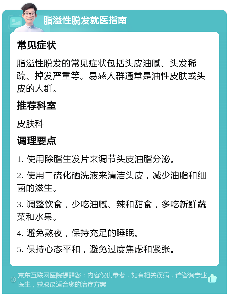 脂溢性脱发就医指南 常见症状 脂溢性脱发的常见症状包括头皮油腻、头发稀疏、掉发严重等。易感人群通常是油性皮肤或头皮的人群。 推荐科室 皮肤科 调理要点 1. 使用除脂生发片来调节头皮油脂分泌。 2. 使用二硫化硒洗液来清洁头皮，减少油脂和细菌的滋生。 3. 调整饮食，少吃油腻、辣和甜食，多吃新鲜蔬菜和水果。 4. 避免熬夜，保持充足的睡眠。 5. 保持心态平和，避免过度焦虑和紧张。