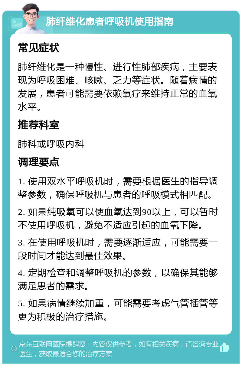 肺纤维化患者呼吸机使用指南 常见症状 肺纤维化是一种慢性、进行性肺部疾病，主要表现为呼吸困难、咳嗽、乏力等症状。随着病情的发展，患者可能需要依赖氧疗来维持正常的血氧水平。 推荐科室 肺科或呼吸内科 调理要点 1. 使用双水平呼吸机时，需要根据医生的指导调整参数，确保呼吸机与患者的呼吸模式相匹配。 2. 如果纯吸氧可以使血氧达到90以上，可以暂时不使用呼吸机，避免不适应引起的血氧下降。 3. 在使用呼吸机时，需要逐渐适应，可能需要一段时间才能达到最佳效果。 4. 定期检查和调整呼吸机的参数，以确保其能够满足患者的需求。 5. 如果病情继续加重，可能需要考虑气管插管等更为积极的治疗措施。