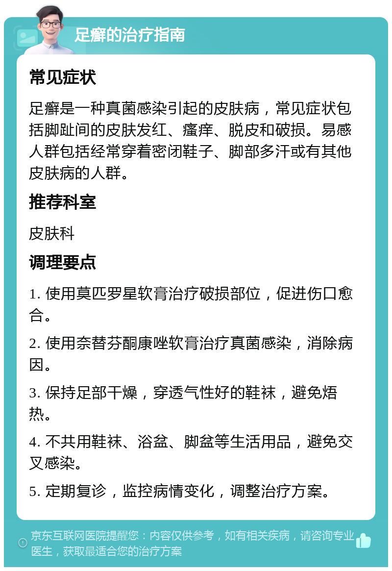 足癣的治疗指南 常见症状 足癣是一种真菌感染引起的皮肤病，常见症状包括脚趾间的皮肤发红、瘙痒、脱皮和破损。易感人群包括经常穿着密闭鞋子、脚部多汗或有其他皮肤病的人群。 推荐科室 皮肤科 调理要点 1. 使用莫匹罗星软膏治疗破损部位，促进伤口愈合。 2. 使用奈替芬酮康唑软膏治疗真菌感染，消除病因。 3. 保持足部干燥，穿透气性好的鞋袜，避免焐热。 4. 不共用鞋袜、浴盆、脚盆等生活用品，避免交叉感染。 5. 定期复诊，监控病情变化，调整治疗方案。