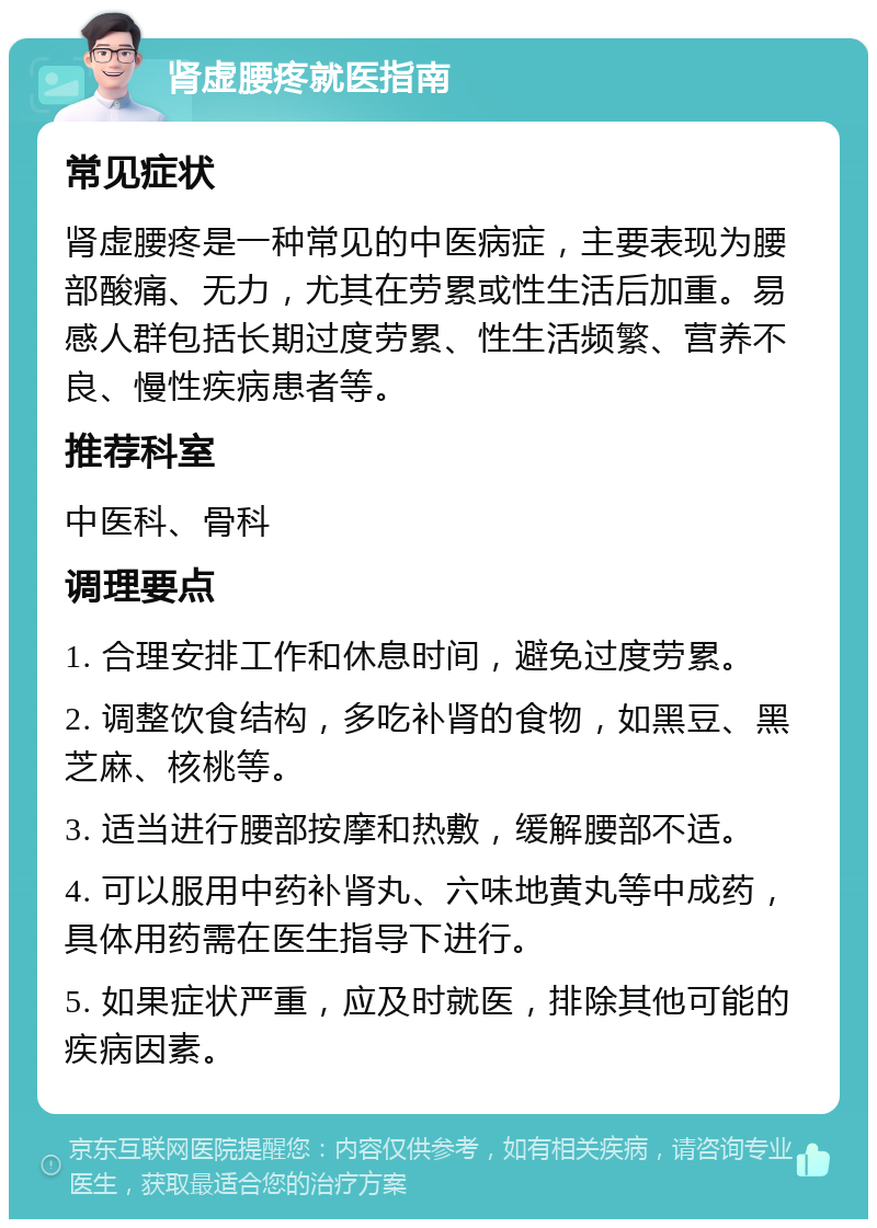 肾虚腰疼就医指南 常见症状 肾虚腰疼是一种常见的中医病症，主要表现为腰部酸痛、无力，尤其在劳累或性生活后加重。易感人群包括长期过度劳累、性生活频繁、营养不良、慢性疾病患者等。 推荐科室 中医科、骨科 调理要点 1. 合理安排工作和休息时间，避免过度劳累。 2. 调整饮食结构，多吃补肾的食物，如黑豆、黑芝麻、核桃等。 3. 适当进行腰部按摩和热敷，缓解腰部不适。 4. 可以服用中药补肾丸、六味地黄丸等中成药，具体用药需在医生指导下进行。 5. 如果症状严重，应及时就医，排除其他可能的疾病因素。