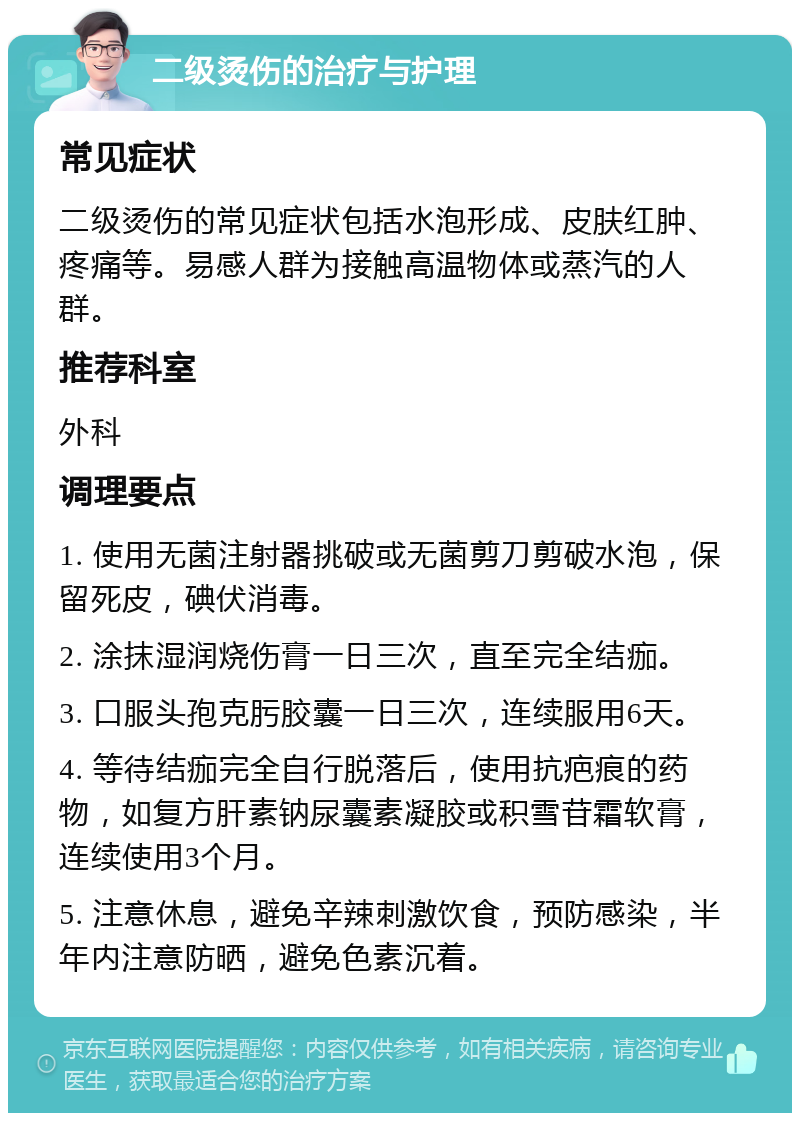 二级烫伤的治疗与护理 常见症状 二级烫伤的常见症状包括水泡形成、皮肤红肿、疼痛等。易感人群为接触高温物体或蒸汽的人群。 推荐科室 外科 调理要点 1. 使用无菌注射器挑破或无菌剪刀剪破水泡，保留死皮，碘伏消毒。 2. 涂抹湿润烧伤膏一日三次，直至完全结痂。 3. 口服头孢克肟胶囊一日三次，连续服用6天。 4. 等待结痂完全自行脱落后，使用抗疤痕的药物，如复方肝素钠尿囊素凝胶或积雪苷霜软膏，连续使用3个月。 5. 注意休息，避免辛辣刺激饮食，预防感染，半年内注意防晒，避免色素沉着。