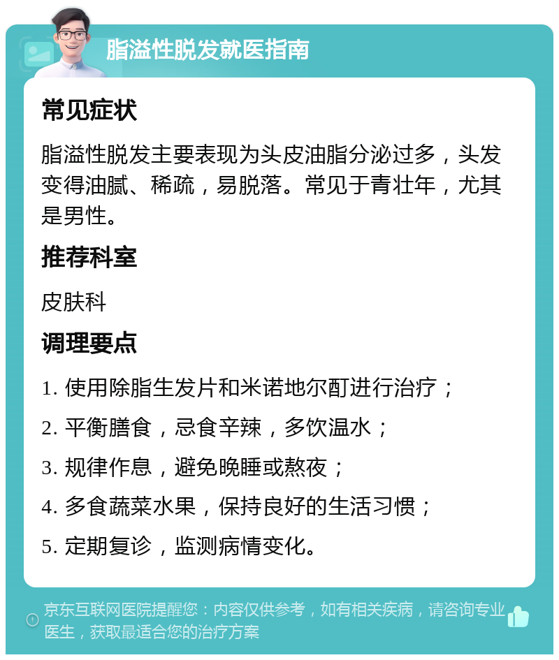 脂溢性脱发就医指南 常见症状 脂溢性脱发主要表现为头皮油脂分泌过多，头发变得油腻、稀疏，易脱落。常见于青壮年，尤其是男性。 推荐科室 皮肤科 调理要点 1. 使用除脂生发片和米诺地尔酊进行治疗； 2. 平衡膳食，忌食辛辣，多饮温水； 3. 规律作息，避免晚睡或熬夜； 4. 多食蔬菜水果，保持良好的生活习惯； 5. 定期复诊，监测病情变化。