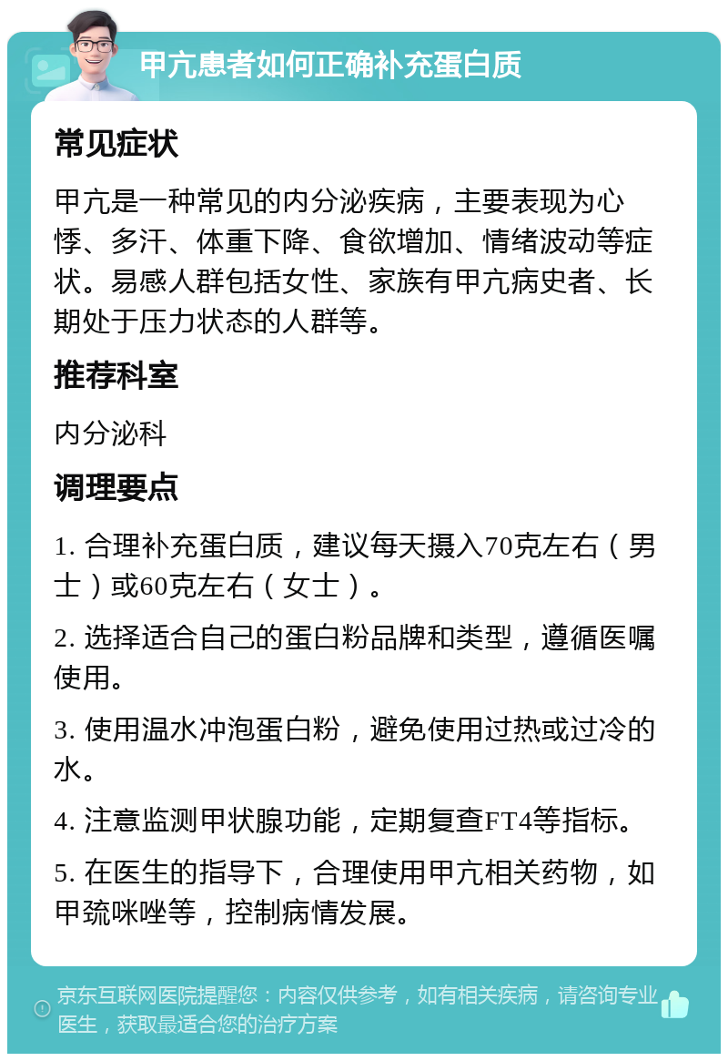 甲亢患者如何正确补充蛋白质 常见症状 甲亢是一种常见的内分泌疾病，主要表现为心悸、多汗、体重下降、食欲增加、情绪波动等症状。易感人群包括女性、家族有甲亢病史者、长期处于压力状态的人群等。 推荐科室 内分泌科 调理要点 1. 合理补充蛋白质，建议每天摄入70克左右（男士）或60克左右（女士）。 2. 选择适合自己的蛋白粉品牌和类型，遵循医嘱使用。 3. 使用温水冲泡蛋白粉，避免使用过热或过冷的水。 4. 注意监测甲状腺功能，定期复查FT4等指标。 5. 在医生的指导下，合理使用甲亢相关药物，如甲巯咪唑等，控制病情发展。