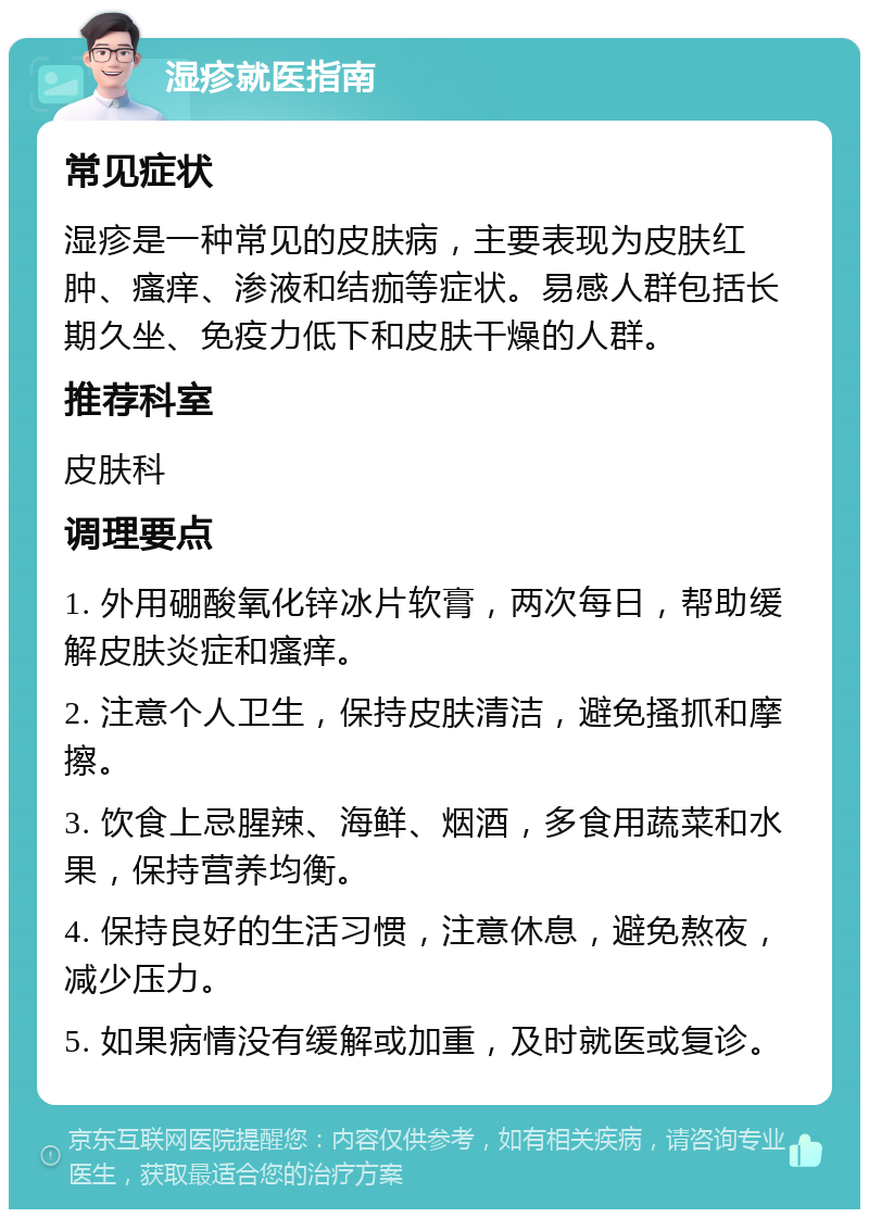 湿疹就医指南 常见症状 湿疹是一种常见的皮肤病，主要表现为皮肤红肿、瘙痒、渗液和结痂等症状。易感人群包括长期久坐、免疫力低下和皮肤干燥的人群。 推荐科室 皮肤科 调理要点 1. 外用硼酸氧化锌冰片软膏，两次每日，帮助缓解皮肤炎症和瘙痒。 2. 注意个人卫生，保持皮肤清洁，避免搔抓和摩擦。 3. 饮食上忌腥辣、海鲜、烟酒，多食用蔬菜和水果，保持营养均衡。 4. 保持良好的生活习惯，注意休息，避免熬夜，减少压力。 5. 如果病情没有缓解或加重，及时就医或复诊。