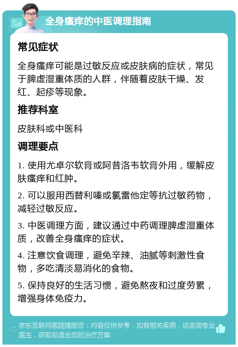 全身瘙痒的中医调理指南 常见症状 全身瘙痒可能是过敏反应或皮肤病的症状，常见于脾虚湿重体质的人群，伴随着皮肤干燥、发红、起疹等现象。 推荐科室 皮肤科或中医科 调理要点 1. 使用尤卓尔软膏或阿昔洛韦软膏外用，缓解皮肤瘙痒和红肿。 2. 可以服用西替利嗪或氯雷他定等抗过敏药物，减轻过敏反应。 3. 中医调理方面，建议通过中药调理脾虚湿重体质，改善全身瘙痒的症状。 4. 注意饮食调理，避免辛辣、油腻等刺激性食物，多吃清淡易消化的食物。 5. 保持良好的生活习惯，避免熬夜和过度劳累，增强身体免疫力。