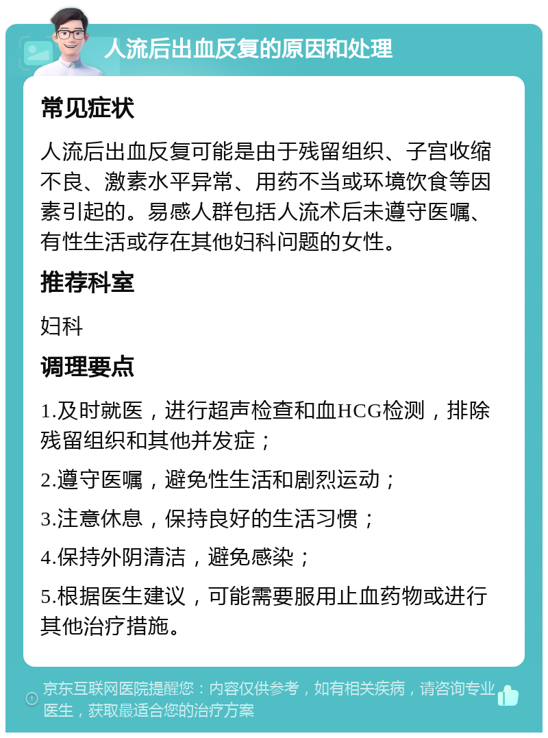 人流后出血反复的原因和处理 常见症状 人流后出血反复可能是由于残留组织、子宫收缩不良、激素水平异常、用药不当或环境饮食等因素引起的。易感人群包括人流术后未遵守医嘱、有性生活或存在其他妇科问题的女性。 推荐科室 妇科 调理要点 1.及时就医，进行超声检查和血HCG检测，排除残留组织和其他并发症； 2.遵守医嘱，避免性生活和剧烈运动； 3.注意休息，保持良好的生活习惯； 4.保持外阴清洁，避免感染； 5.根据医生建议，可能需要服用止血药物或进行其他治疗措施。